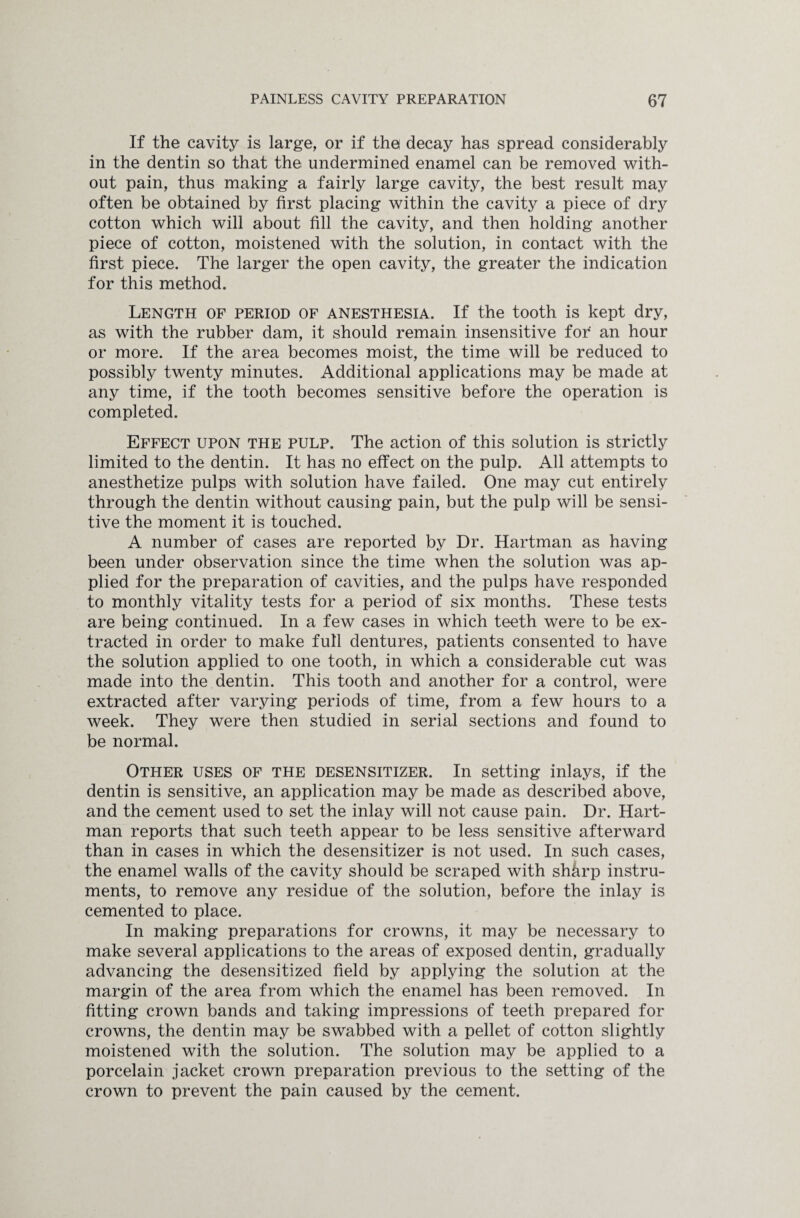 If the cavity is large, or if the decay has spread considerably in the dentin so that the undermined enamel can be removed with¬ out pain, thus making a fairly large cavity, the best result may often be obtained by first placing within the cavity a piece of dry cotton which will about fill the cavity, and then holding another piece of cotton, moistened with the solution, in contact with the first piece. The larger the open cavity, the greater the indication for this method. Length of period of anesthesia. If the tooth is kept dry, as with the rubber dam, it should remain insensitive for an hour or more. If the area becomes moist, the time will be reduced to possibly twenty minutes. Additional applications may be made at any time, if the tooth becomes sensitive before the operation is completed. Effect upon the pulp. The action of this solution is strictly limited to the dentin. It has no effect on the pulp. All attempts to anesthetize pulps with solution have failed. One may cut entirely through the dentin without causing pain, but the pulp will be sensi¬ tive the moment it is touched. A number of cases are reported by Dr. Hartman as having been under observation since the time when the solution was ap¬ plied for the preparation of cavities, and the pulps have responded to monthly vitality tests for a period of six months. These tests are being continued. In a few cases in which teeth were to be ex¬ tracted in order to make full dentures, patients consented to have the solution applied to one tooth, in which a considerable cut was made into the dentin. This tooth and another for a control, were extracted after varying periods of time, from a few hours to a week. They were then studied in serial sections and found to be normal. Other uses of the desensitizer. In setting inlays, if the dentin is sensitive, an application may be made as described above, and the cement used to set the inlay will not cause pain. Dr. Hart¬ man reports that such teeth appear to be less sensitive afterward than in cases in which the desensitizer is not used. In such cases, the enamel walls of the cavity should be scraped with shhrp instru¬ ments, to remove any residue of the solution, before the inlay is cemented to place. In making preparations for crowns, it may be necessary to make several applications to the areas of exposed dentin, gradually advancing the desensitized field by applying the solution at the margin of the area from which the enamel has been removed. In fitting crown bands and taking impressions of teeth prepared for crowns, the dentin may be swabbed with a pellet of cotton slightly moistened with the solution. The solution may be applied to a porcelain jacket crown preparation previous to the setting of the crown to prevent the pain caused by the cement.