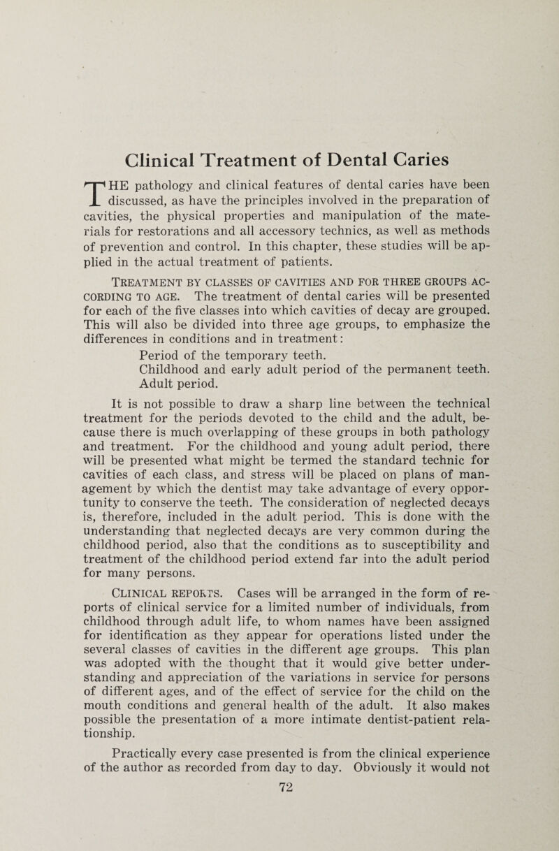 Clinical Treatment of Dental Caries HE pathology and clinical features of dental caries have been i discussed, as have the principles involved in the preparation of cavities, the physical properties and manipulation of the mate¬ rials for restorations and all accessory technics, as well as methods of prevention and control. In this chapter, these studies will be ap¬ plied in the actual treatment of patients. Treatment by classes of cavities and for three groups ac¬ cording to age. The treatment of dental caries will be presented for each of the five classes into which cavities of decay are grouped. This will also be divided into three age groups, to emphasize the differences in conditions and in treatment: Period of the temporary teeth. Childhood and early adult period of the permanent teeth. Adult period. It is not possible to draw a sharp line between the technical treatment for the periods devoted to the child and the adult, be¬ cause there is much overlapping of these groups in both pathology and treatment. For the childhood and young adult period, there will be presented what might be termed the standard technic for cavities of each class, and stress will be placed on plans of man¬ agement by which the dentist may take advantage of every oppor¬ tunity to conserve the teeth. The consideration of neglected decays is, therefore, included in the adult period. This is done with the understanding that neglected decays are very common during the childhood period, also that the conditions as to susceptibility and treatment of the childhood period extend far into the adult period for many persons. Clinical reports. Cases will be arranged in the form of re¬ ports of clinical service for a limited number of individuals, from childhood through adult life, to whom names have been assigned for identification as they appear for operations listed under the several classes of cavities in the different age groups. This plan was adopted with the thought that it would give better under¬ standing and appreciation of the variations in service for persons of different ages, and of the effect of service for the child on the mouth conditions and general health of the adult. It also makes possible the presentation of a more intimate dentist-patient rela¬ tionship. Practically every case presented is from the clinical experience of the author as recorded from day to day. Obviously it would not