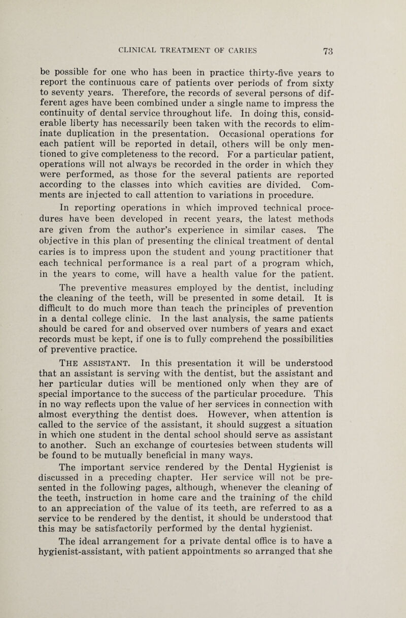 be possible for one who has been in practice thirty-five years to report the continuous care of patients over periods of from sixty to seventy years. Therefore, the records of several persons of dif¬ ferent ages have been combined under a single name to impress the continuity of dental service throughout life. In doing this, consid¬ erable liberty has necessarily been taken with the records to elim¬ inate duplication in the presentation. Occasional operations for each patient will be reported in detail, others will be only men¬ tioned to give completeness to the record. For a particular patient, operations will not always be recorded in the order in which they were performed, as those for the several patients are reported according to the classes into which cavities are divided. Com¬ ments are injected to call attention to variations in procedure. In reporting operations in which improved technical proce¬ dures have been developed in recent years, the latest methods are given from the author’s experience in similar cases. The objective in this plan of presenting the clinical treatment of dental caries is to impress upon the student and young practitioner that each technical performance is a real part of a program which, in the years to come, will have a health value for the patient. The preventive measures employed by the dentist, including the cleaning of the teeth, will be presented in some detail. It is difficult to do much more than teach the principles of prevention in a dental college clinic. In the last analysis, the same patients should be cared for and observed over numbers of years and exact records must be kept, if one is to fully comprehend the possibilities of preventive practice. The assistant. In this presentation it will be understood that an assistant is serving with the dentist, but the assistant and her particular duties will be mentioned only when they are of special importance to the success of the particular procedure. This in no way reflects upon the value of her services in connection with almost everything the dentist does. However, when attention is called to the service of the assistant, it should suggest a situation in which one student in the dental school should serve as assistant to another. Such an exchange of courtesies between students will be found to be mutually beneficial in many ways. The important service rendered by the Dental Hygienist is discussed in a preceding chapter. Her service will not be pre¬ sented in the following pages, although, whenever the cleaning of the teeth, instruction in home care and the training of the child to an appreciation of the value of its teeth, are referred to as a service to be rendered by the dentist, it should be understood that this may be satisfactorily performed by the dental hygienist. The ideal arrangement for a private dental office is to have a hygienist-assistant, with patient appointments so arranged that she