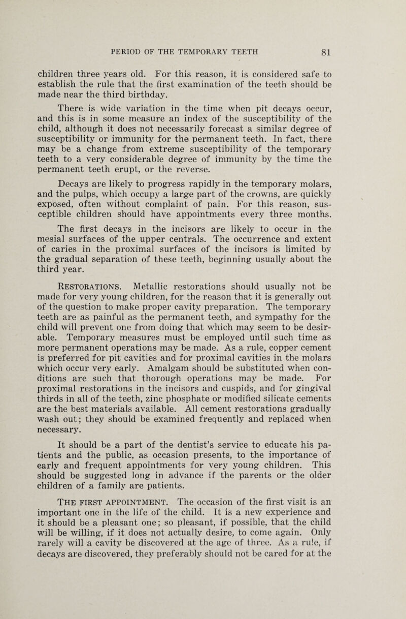 children three years old. For this reason, it is considered safe to establish the rule that the first examination of the teeth should be made near the third birthday. There is wide variation in the time when pit decays occur, and this is in some measure an index of the susceptibility of the child, although it does not necessarily forecast a similar degree of susceptibility or immunity for the permanent teeth. In fact, there may be a change from extreme susceptibility of the temporary teeth to a very considerable degree of immunity by the time the permanent teeth erupt, or the reverse. Decays are likely to progress rapidly in the temporary molars, and the pulps, which occupy a large part of the crowns, are quickly exposed, often without complaint of pain. For this reason, sus¬ ceptible children should have appointments every three months. The first decays in the incisors are likely to occur in the mesial surfaces of the upper centrals. The occurrence and extent of caries in the proximal surfaces of the incisors is limited by the gradual separation of these teeth, beginning usually about the third year. Restorations. Metallic restorations should usually not be made for very young children, for the reason that it is generally out of the question to make proper cavity preparation. The temporary teeth are as painful as the permanent teeth, and sympathy for the child will prevent one from doing that which may seem to be desir¬ able. Temporary measures must be employed until such time as more permanent operations may be made. As a rule, copper cement is preferred for pit cavities and for proximal cavities in the molars which occur very early. Amalgam should be substituted when con¬ ditions are such that thorough operations may be made. For proximal restorations in the incisors and cuspids, and for gingival thirds in all of the teeth, zinc phosphate or modified silicate cements are the best materials available. All cement restorations gradually wash out; they should be examined frequently and replaced when necessary. It should be a part of the dentist’s service to educate his pa¬ tients and the public, as occasion presents, to the importance of early and frequent appointments for very young children. This should be suggested long in advance if the parents or the older children of a family are patients. The first appointment. The occasion of the first visit is an important one in the life of the child. It is a new experience and it should be a pleasant one; so pleasant, if possible, that the child will be willing, if it does not actually desire, to come again. Only rarely will a cavity be discovered at the age of three. As a rule, if decays are discovered, they preferably should not be cared for at the