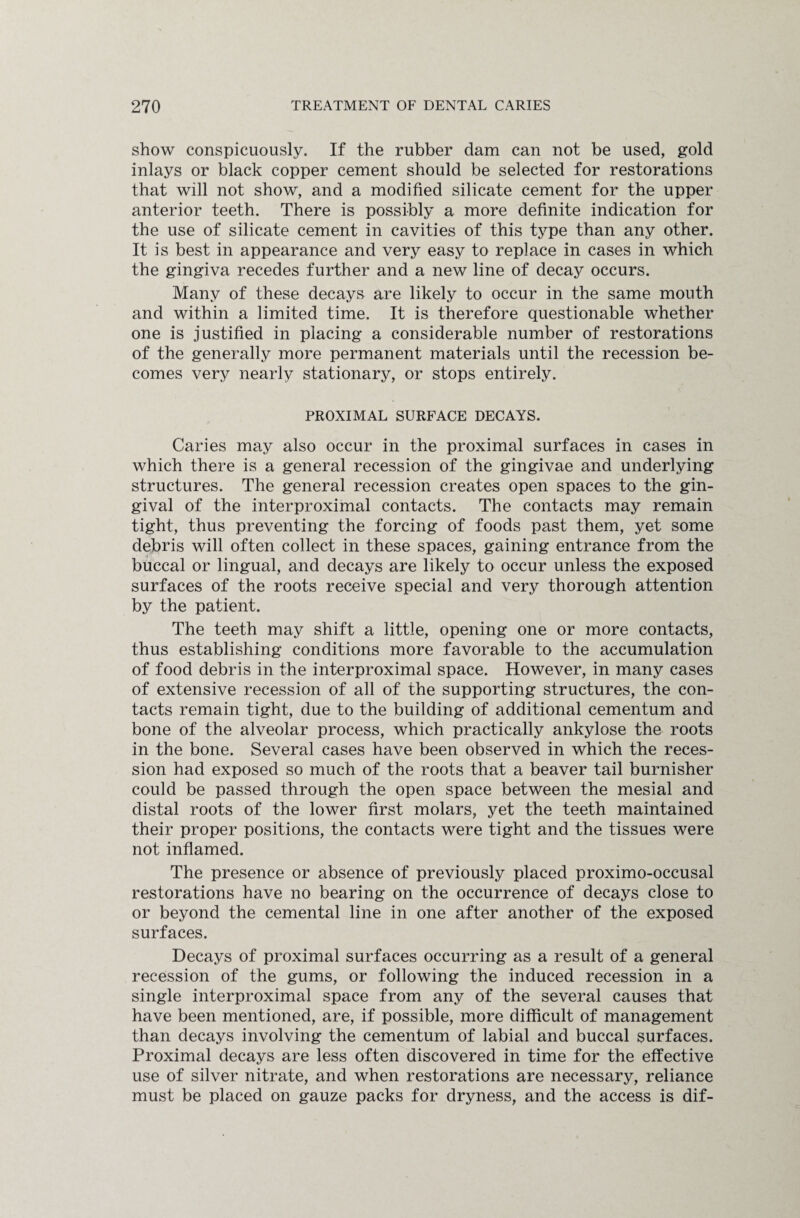 show conspicuously. If the rubber dam can not be used, gold inlays or black copper cement should be selected for restorations that will not show, and a modified silicate cement for the upper anterior teeth. There is possibly a more definite indication for the use of silicate cement in cavities of this type than any other. It is best in appearance and very easy to replace in cases in which the gingiva recedes further and a new line of decay occurs. Many of these decays are likely to occur in the same mouth and within a limited time. It is therefore questionable whether one is justified in placing a considerable number of restorations of the generally more permanent materials until the recession be¬ comes very nearly stationary, or stops entirely. PROXIMAL SURFACE DECAYS. Caries may also occur in the proximal surfaces in cases in which there is a general recession of the gingivae and underlying structures. The general recession creates open spaces to the gin¬ gival of the interproximal contacts. The contacts may remain tight, thus preventing the forcing of foods past them, yet some debris will often collect in these spaces, gaining entrance from the buccal or lingual, and decays are likely to occur unless the exposed surfaces of the roots receive special and very thorough attention by the patient. The teeth may shift a little, opening one or more contacts, thus establishing conditions more favorable to the accumulation of food debris in the interproximal space. However, in many cases of extensive recession of all of the supporting structures, the con¬ tacts remain tight, due to the building of additional cementum and bone of the alveolar process, which practically ankylose the roots in the bone. Several cases have been observed in which the reces¬ sion had exposed so much of the roots that a beaver tail burnisher could be passed through the open space between the mesial and distal roots of the lower first molars, yet the teeth maintained their proper positions, the contacts were tight and the tissues were not inflamed. The presence or absence of previously placed proximo-occusal restorations have no bearing on the occurrence of decays close to or beyond the cemental line in one after another of the exposed surfaces. Decays of proximal surfaces occurring as a result of a general recession of the gums, or following the induced recession in a single interproximal space from any of the several causes that have been mentioned, are, if possible, more difficult of management than decays involving the cementum of labial and buccal surfaces. Proximal decays are less often discovered in time for the effective use of silver nitrate, and when restorations are necessary, reliance must be placed on gauze packs for dryness, and the access is dif-