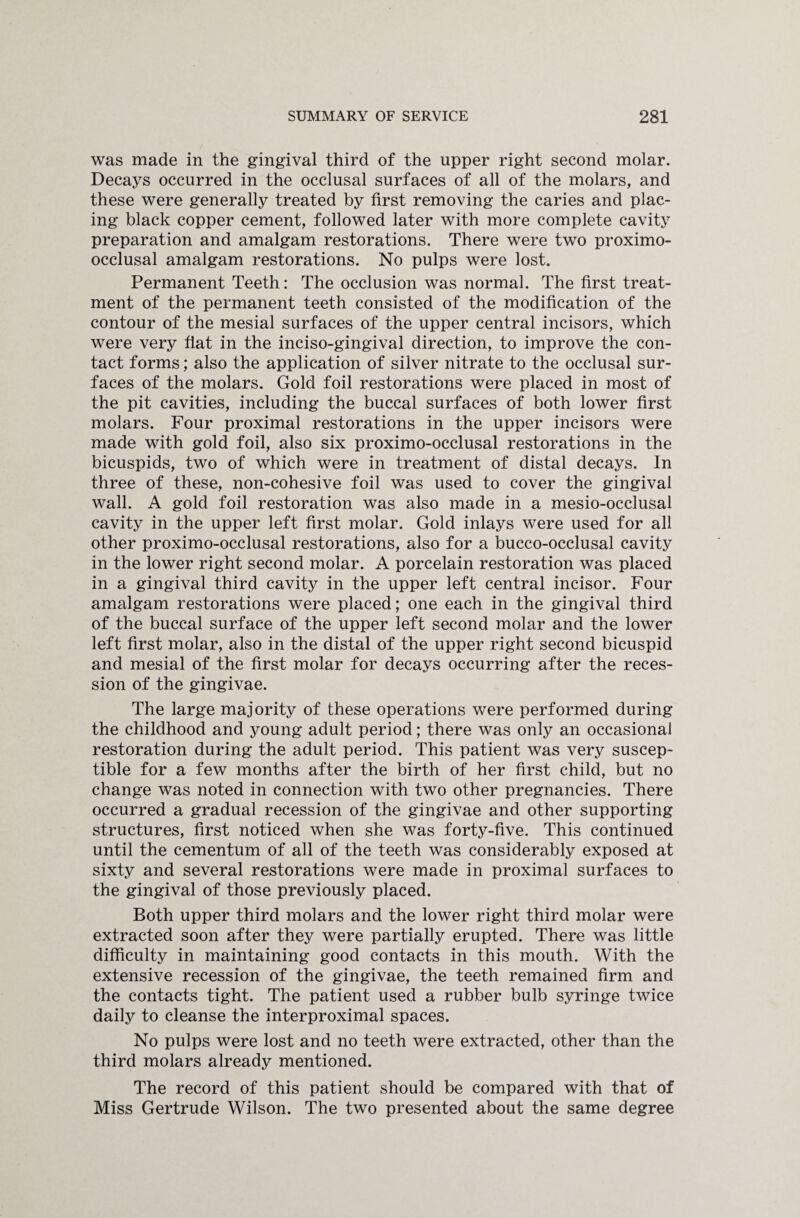 was made in the gingival third of the upper right second molar. Decays occurred in the occlusal surfaces of all of the molars, and these were generally treated by first removing the caries and plac¬ ing black copper cement, followed later with more complete cavity preparation and amalgam restorations. There were two proximo- occlusal amalgam restorations. No pulps were lost. Permanent Teeth: The occlusion was normal. The first treat¬ ment of the permanent teeth consisted of the modification of the contour of the mesial surfaces of the upper central incisors, which were very flat in the inciso-gingival direction, to improve the con¬ tact forms; also the application of silver nitrate to the occlusal sur¬ faces of the molars. Gold foil restorations were placed in most of the pit cavities, including the buccal surfaces of both lower first molars. Four proximal restorations in the upper incisors were made with gold foil, also six proximo-occlusal restorations in the bicuspids, two of which were in treatment of distal decays. In three of these, non-cohesive foil was used to cover the gingival wall. A gold foil restoration was also made in a mesio-occlusal cavity in the upper left first molar. Gold inlays were used for all other proximo-occlusal restorations, also for a bucco-occlusal cavity in the lower right second molar. A porcelain restoration was placed in a gingival third cavity in the upper left central incisor. Four amalgam restorations were placed; one each in the gingival third of the buccal surface of the upper left second molar and the lower left first molar, also in the distal of the upper right second bicuspid and mesial of the first molar for decays occurring after the reces¬ sion of the gingivae. The large majority of these operations were performed during the childhood and young adult period; there was only an occasional restoration during the adult period. This patient was very suscep¬ tible for a few months after the birth of her first child, but no change was noted in connection with two other pregnancies. There occurred a gradual recession of the gingivae and other supporting structures, first noticed when she was forty-five. This continued until the cementum of all of the teeth was considerably exposed at sixty and several restorations were made in proximal surfaces to the gingival of those previously placed. Both upper third molars and the lower right third molar were extracted soon after they were partially erupted. There was little difficulty in maintaining good contacts in this mouth. With the extensive recession of the gingivae, the teeth remained firm and the contacts tight. The patient used a rubber bulb syringe twice daily to cleanse the interproximal spaces. No pulps were lost and no teeth were extracted, other than the third molars already mentioned. The record of this patient should be compared with that of Miss Gertrude Wilson. The two presented about the same degree