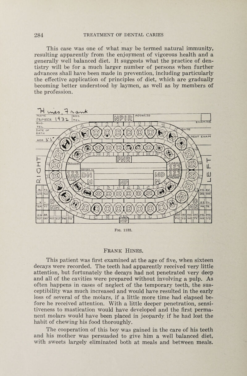 This case was one of what may be termed natural immunity, resulting apparently from the enjoyment of vigorous health and a generally well balanced diet. It suggests what the practice of den¬ tistry will be for a much larger number of persons when further advances shall have been made in prevention, including particularly the effective application of principles of diet, which are gradually becoming better understood by laymen, as well as by members of the profession. Fig. 1133. Frank Hines. This patient was first examined at the age of five, when sixteen decays were recorded. The teeth had apparently received very little attention, but fortunately the decays had not penetrated very deep and all of the cavities were prepared without involving a pulp. As often happens in cases of neglect of the temporary teeth, the sus¬ ceptibility was much increased and would have resulted in the early loss of several of the molars, if a little more time had elapsed be¬ fore he received attention. With a little deeper penetration, sensi¬ tiveness to mastication would have developed and the first perma¬ nent molars would have been placed in jeopardy if he had lost the habit of chewing his food thoroughly. The cooperation of this boy was gained in the care of his teeth and his mother was persuaded to give him a well balanced diet, with sweets largely eliminated both at meals and between meals.