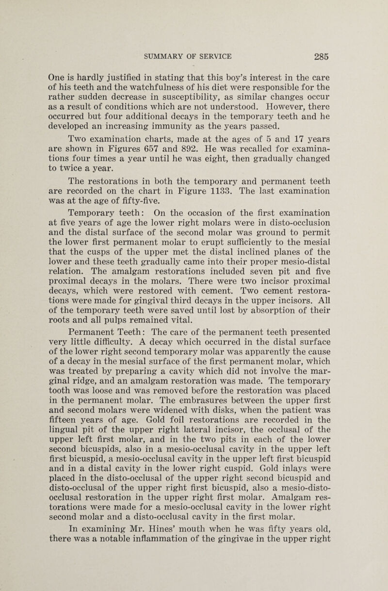 One is hardly justified in stating that this boy’s interest in the care of his teeth and the watchfulness of his diet were responsible for the rather sudden decrease in susceptibility, as similar changes occur as a result of conditions which are not understood. However, there occurred but four additional decays in the temporary teeth and he developed an increasing immunity as the years passed. Two examination charts, made at the ages of 5 and 17 years are shown in Figures 657 and 892. He was recalled for examina¬ tions four times a year until he was eight, then gradually changed to twice a year. The restorations in both the temporary and permanent teeth are recorded on the chart in Figure 1133. The last examination was at the age of fifty-five. Temporary teeth: On the occasion of the first examination at five years of age the lower right molars were in disto-occlusion and the distal surface of the second molar was ground to permit the lower first permanent molar to erupt sufficiently to the mesial that the cusps of the upper met the distal inclined planes of the lower and these teeth gradually came into their proper mesio-distal relation. The amalgam restorations included seven pit and five proximal decays in the molars. There were two incisor proximal decays, which were restored with cement. Two cement restora¬ tions were made for gingival third decays in the upper incisors. All of the temporary teeth were saved until lost by absorption of their roots and all pulps remained vital. Permanent Teeth: The care of the permanent teeth presented very little difficulty. A decay which occurred in the distal surface of the lower right second temporary molar was apparently the cause of a decay in the mesial surface of the first permanent molar, which was treated by preparing a cavity which did not involve the mar¬ ginal ridge, and an amalgam restoration was made. The temporary tooth was loose and was removed before the restoration was placed in the permanent molar. The embrasures between the upper first and second molars were widened with disks, when the patient was fifteen years of age. Gold foil restorations are recorded in the lingual pit of the upper right lateral incisor, the occlusal of the upper left first molar, and in the two pits in each of the lower second bicuspids, also in a mesio-occlusal cavity in the upper left first bicuspid, a mesio-occlusal cavity in the upper left first bicuspid and in a distal cavity in the lower right cuspid. Gold inlays were placed in the disto-occlusal of the upper right second bicuspid and disto-occlusal of the upper right first bicuspid, also a mesio-disto- occlusal restoration in the upper right first molar. Amalgam res¬ torations were made for a mesio-occlusal cavity in the lower right second molar and a disto-occlusal cavity in the first molar. In examining Mr. Hines’ mouth when he was fifty years old, there was a notable inflammation of the gingivae in the upper right