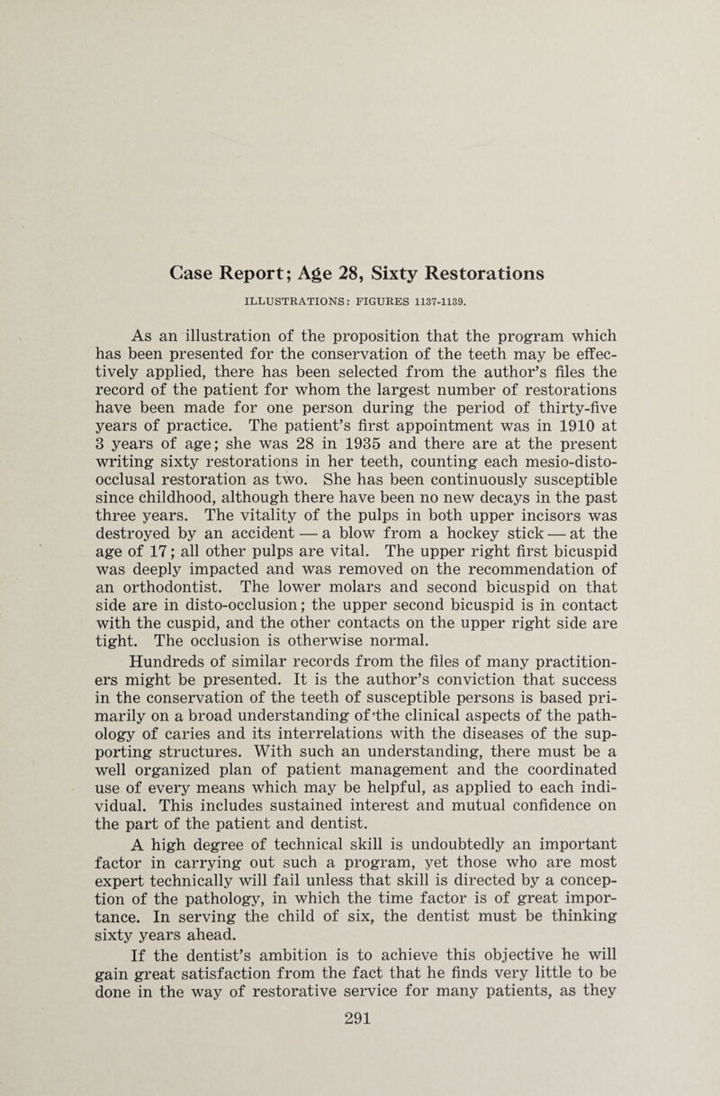 Case Report; Age 28, Sixty Restorations ILLUSTRATIONS: FIGURES 1137-1139. As an illustration of the proposition that the program which has been presented for the conservation of the teeth may be effec¬ tively applied, there has been selected from the author’s files the record of the patient for whom the largest number of restorations have been made for one person during the period of thirty-five years of practice. The patient’s first appointment was in 1910 at 3 years of age; she was 28 in 1935 and there are at the present writing sixty restorations in her teeth, counting each mesio-disto- occlusal restoration as two. She has been continuously susceptible since childhood, although there have been no new decays in the past three years. The vitality of the pulps in both upper incisors was destroyed by an accident — a blow from a hockey stick — at the age of 17; all other pulps are vital. The upper right first bicuspid was deeply impacted and was removed on the recommendation of an orthodontist. The lower molars and second bicuspid on that side are in disto-occlusion; the upper second bicuspid is in contact with the cuspid, and the other contacts on the upper right side are tight. The occlusion is otherwise normal. Hundreds of similar records from the files of many practition¬ ers might be presented. It is the author’s conviction that success in the conservation of the teeth of susceptible persons is based pri¬ marily on a broad understanding of’the clinical aspects of the path¬ ology of caries and its interrelations with the diseases of the sup¬ porting structures. With such an understanding, there must be a well organized plan of patient management and the coordinated use of every means which may be helpful, as applied to each indi¬ vidual. This includes sustained interest and mutual confidence on the part of the patient and dentist. A high degree of technical skill is undoubtedly an important factor in carrying out such a program, yet those who are most expert technically will fail unless that skill is directed by a concep¬ tion of the pathology, in which the time factor is of great impor¬ tance. In serving the child of six, the dentist must be thinking sixty years ahead. If the dentist’s ambition is to achieve this objective he will gain great satisfaction from the fact that he finds very little to be done in the way of restorative service for many patients, as they