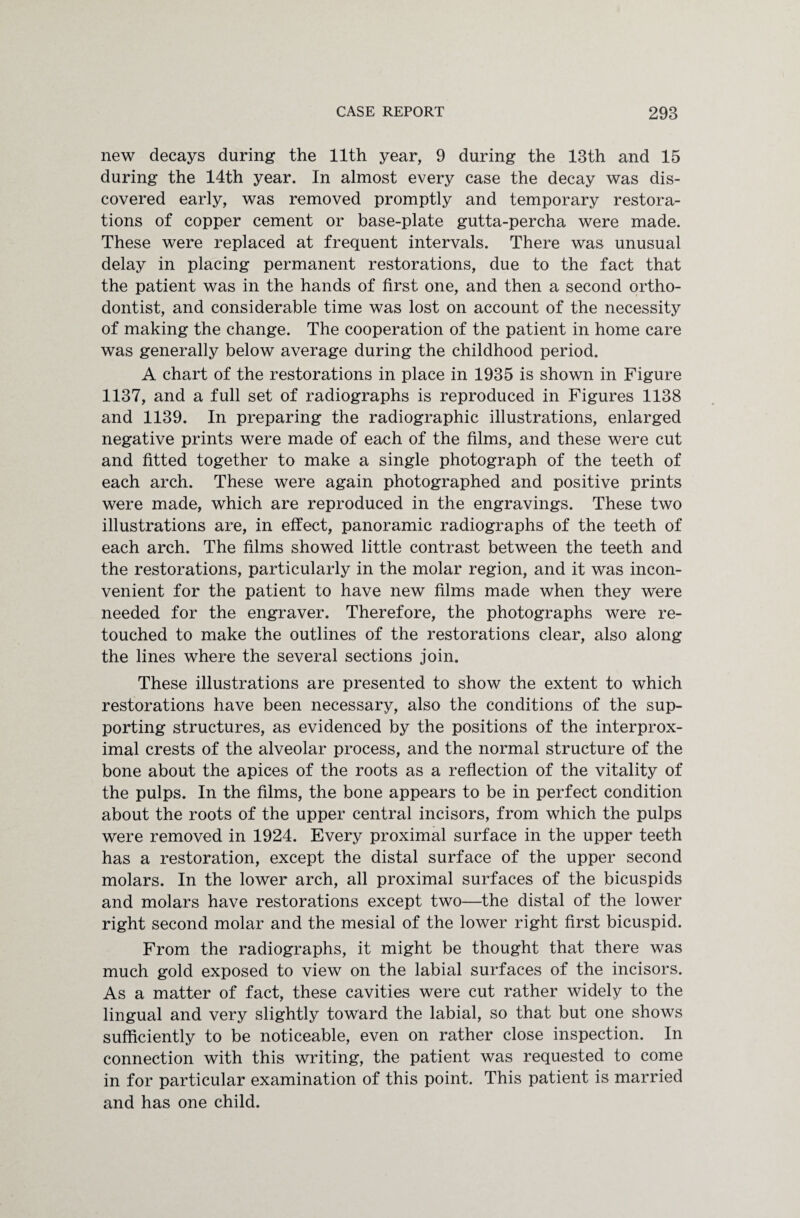 new decays during the 11th year, 9 during the 13th and 15 during the 14th year. In almost every case the decay was dis¬ covered early, was removed promptly and temporary restora¬ tions of copper cement or base-plate gutta-percha were made. These were replaced at frequent intervals. There was unusual delay in placing permanent restorations, due to the fact that the patient was in the hands of first one, and then a second ortho¬ dontist, and considerable time was lost on account of the necessity of making the change. The cooperation of the patient in home care was generally below average during the childhood period. A chart of the restorations in place in 1935 is shown in Figure 1137, and a full set of radiographs is reproduced in Figures 1138 and 1139. In preparing the radiographic illustrations, enlarged negative prints were made of each of the films, and these were cut and fitted together to make a single photograph of the teeth of each arch. These were again photographed and positive prints were made, which are reproduced in the engravings. These two illustrations are, in effect, panoramic radiographs of the teeth of each arch. The films showed little contrast between the teeth and the restorations, particularly in the molar region, and it was incon¬ venient for the patient to have new films made when they were needed for the engraver. Therefore, the photographs were re¬ touched to make the outlines of the restorations clear, also along the lines where the several sections join. These illustrations are presented to show the extent to which restorations have been necessary, also the conditions of the sup¬ porting structures, as evidenced by the positions of the interprox- imal crests of the alveolar process, and the normal structure of the bone about the apices of the roots as a reflection of the vitality of the pulps. In the films, the bone appears to be in perfect condition about the roots of the upper central incisors, from which the pulps were removed in 1924. Every proximal surface in the upper teeth has a restoration, except the distal surface of the upper second molars. In the lower arch, all proximal surfaces of the bicuspids and molars have restorations except two—the distal of the lower right second molar and the mesial of the lower right first bicuspid. From the radiographs, it might be thought that there was much gold exposed to view on the labial surfaces of the incisors. As a matter of fact, these cavities were cut rather widely to the lingual and very slightly toward the labial, so that but one shows sufficiently to be noticeable, even on rather close inspection. In connection with this writing, the patient was requested to come in for particular examination of this point. This patient is married and has one child.