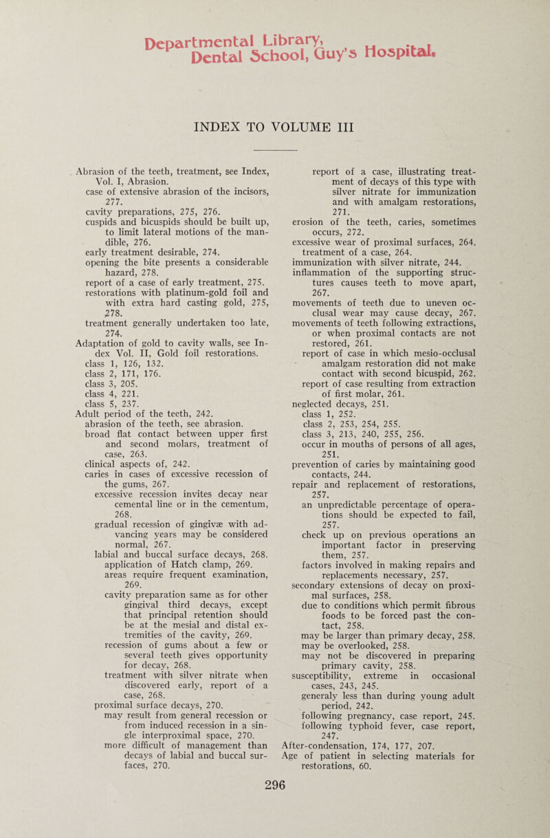 Departmental Library, Dental School, Guy’s Hospital, INDEX TO VOLUME III Abrasion of the teeth, treatment, see Index, Vol. I, Abrasion. case of extensive abrasion of the incisors, 277. cavity preparations, 275, 276. cuspids and bicuspids should be built up, to limit lateral motions of the man¬ dible, 276. early treatment desirable, 274. opening the bite presents a considerable hazard, 278. report of a case of early treatment, 275. restorations with platinum-gold foil and with extra hard casting gold, 275, 278. treatment generally undertaken too late, 274. Adaptation of gold to cavity walls, see In¬ dex Vol. II, Gold foil restorations, class 1, 126, 132. class 2, 171, 176. class 3, 205. class 4, 221. class 5, 237. Adult period of the teeth, 242. abrasion of the teeth, see abrasion, broad flat contact between upper first and second molars, treatment of case, 263. clinical aspects of, 242. caries in cases of excessive recession of the gums, 267. excessive recession invites decay near cemental line or in the cementum, 268. gradual recession of gingivae with ad¬ vancing years may be considered normal, 267. labial and buccal surface decays, 268. application of Hatch clamp, 269. areas require frequent examination, 269. cavity preparation same as for other gingival third decays, except that principal retention should be at the mesial and distal ex¬ tremities of the cavity, 269. recession of gums about a few or several teeth gives opportunity for decay, 268. treatment with silver nitrate when discovered early, report of a case, 268. proximal surface decays, 270. may result from general recession or from induced recession in a sin¬ gle interproximal space, 270. more difficult of management than decays of labial and buccal sur¬ faces, 270. report of a case, illustrating treat¬ ment of decays of this type with silver nitrate for immunization and with amalgam restorations, 271. erosion of the teeth, caries, sometimes occurs, 272. excessive wear of proximal surfaces, 264. treatment of a case, 264. immunization with silver nitrate, 244. inflammation of the supporting struc¬ tures causes teeth to move apart, 267. movements of teeth due to uneven oc¬ clusal wear may cause decay, 267. movements of teeth following extractions, or when proximal contacts are not restored, 261. report of case in which mesio-occlusal amalgam restoration did not make contact with second bicuspid, 262. report of case resulting from extraction of first molar, 261. neglected decays, 251. class 1, 252. class 2, 253, 254, 255. class 3, 213, 240, 255, 256. occur in mouths of persons of all ages, 251. prevention of caries by maintaining good contacts, 244. repair and replacement of restorations, 257. an unpredictable percentage of opera¬ tions should be expected to fail, 257. check up on previous operations an important factor in preserving them, 257. factors involved in making repairs and replacements necessary, 257. secondary extensions of decay on proxi¬ mal surfaces, 258. due to conditions which permit fibrous foods to be forced past the con¬ tact, 258. may be larger than primary decay, 258. may be overlooked, 258. may not be discovered in preparing primary cavity, 258. susceptibility, extreme in occasional cases, 243, 245. generaly less than during young adult period, 242. following pregnancy, case report, 245. following typhoid fever, case report, 247. After-condensation, 174, 177, 207. Age of patient in selecting materials for restorations, 60.