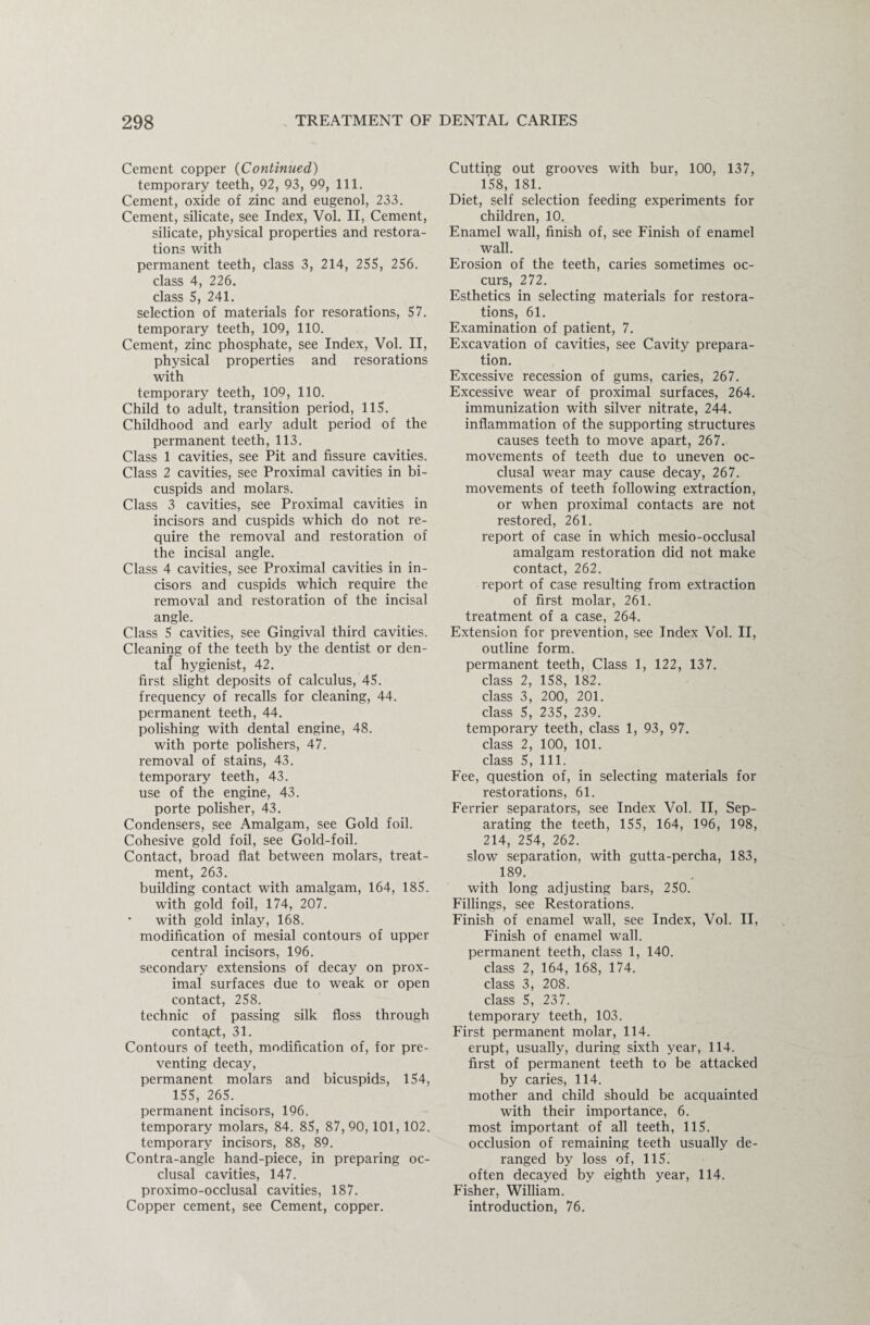 Cement copper (Continued) temporary teeth, 92, 93, 99, 111. Cement, oxide of zinc and eugenol, 233. Cement, silicate, see Index, Vol. II, Cement, silicate, physical properties and restora¬ tions with permanent teeth, class 3, 214, 255, 256. class 4, 226. class 5, 241. selection of materials for resorations, 57. temporary teeth, 109, 110. Cement, zinc phosphate, see Index, Vol. II, physical properties and resorations with temporary teeth, 109, 110. Child to adult, transition period, 115. Childhood and early adult period of the permanent teeth, 113. Class 1 cavities, see Pit and fissure cavities. Class 2 cavities, see Proximal cavities in bi¬ cuspids and molars. Class 3 cavities, see Proximal cavities in incisors and cuspids which do not re¬ quire the removal and restoration of the incisal angle. Class 4 cavities, see Proximal cavities in in¬ cisors and cuspids which require the removal and restoration of the incisal angle. Class 5 cavities, see Gingival third cavities. Cleaning of the teeth by the dentist or den¬ tal hygienist, 42. first slight deposits of calculus, 45. frequency of recalls for cleaning, 44. permanent teeth, 44. polishing with dental engine, 48. with porte polishers, 47. removal of stains, 43. temporary teeth, 43. use of the engine, 43. porte polisher, 43. Condensers, see Amalgam, see Gold foil. Cohesive gold foil, see Gold-foil. Contact, broad flat between molars, treat¬ ment, 263. building contact with amalgam, 164, 185. with gold foil, 174, 207. with gold inlay, 168. modification of mesial contours of upper central incisors, 196. secondary extensions of decay on prox¬ imal surfaces due to weak or open contact, 258. technic of passing silk floss through contact, 31. Contours of teeth, modification of, for pre¬ venting decay, permanent molars and bicuspids, 154, 155, 265. permanent incisors, 196. temporary molars, 84. 85, 87,90,101, 102. temporary incisors, 88, 89. Contra-angle hand-piece, in preparing oc¬ clusal cavities, 147. proximo-occlusal cavities, 187. Copper cement, see Cement, copper. Cutting out grooves with bur, 100, 137, 158, 181. Diet, self selection feeding experiments for children, 10. Enamel wall, finish of, see Finish of enamel wall. Erosion of the teeth, caries sometimes oc¬ curs, 27 2. Esthetics in selecting materials for restora¬ tions, 61. Examination of patient, 7. Excavation of cavities, see Cavity prepara¬ tion. Excessive recession of gums, caries, 267. Excessive wear of proximal surfaces, 264. immunization with silver nitrate, 244. inflammation of the supporting structures causes teeth to move apart, 267. movements of teeth due to uneven oc¬ clusal wear may cause decay, 267. movements of teeth following extraction, or when proximal contacts are not restored, 261. report of case in which mesio-occlusal amalgam restoration did not make contact, 262. report of case resulting from extraction of first molar, 261. treatment of a case, 264. Extension for prevention, see Index Vol. II, outline form. permanent teeth, Class 1, 122, 137. class 2, 158, 182. class 3, 200, 201. class 5, 235, 239. temporary teeth, class 1, 93, 97. class 2, 100, 101. class 5, 111. Fee, question of, in selecting materials for restorations, 61. Ferrier separators, see Index Vol. II, Sep¬ arating the teeth, 155, 164, 196, 198, 214, 254, 262. slow separation, with gutta-percha, 183, 189. with long adjusting bars, 250. Fillings, see Restorations. Finish of enamel wall, see Index, Vol. II, Finish of enamel wall, permanent teeth, class 1, 140. class 2, 164, 168, 174. class 3, 208. class 5, 237. temporary teeth, 103. First permanent molar, 114. erupt, usually, during sixth year, 114. first of permanent teeth to be attacked by caries, 114. mother and child should be acquainted with their importance, 6. most important of all teeth, 115. occlusion of remaining teeth usually de¬ ranged by loss of, 115. often decayed by eighth year, 114. Fisher, William, introduction, 76.