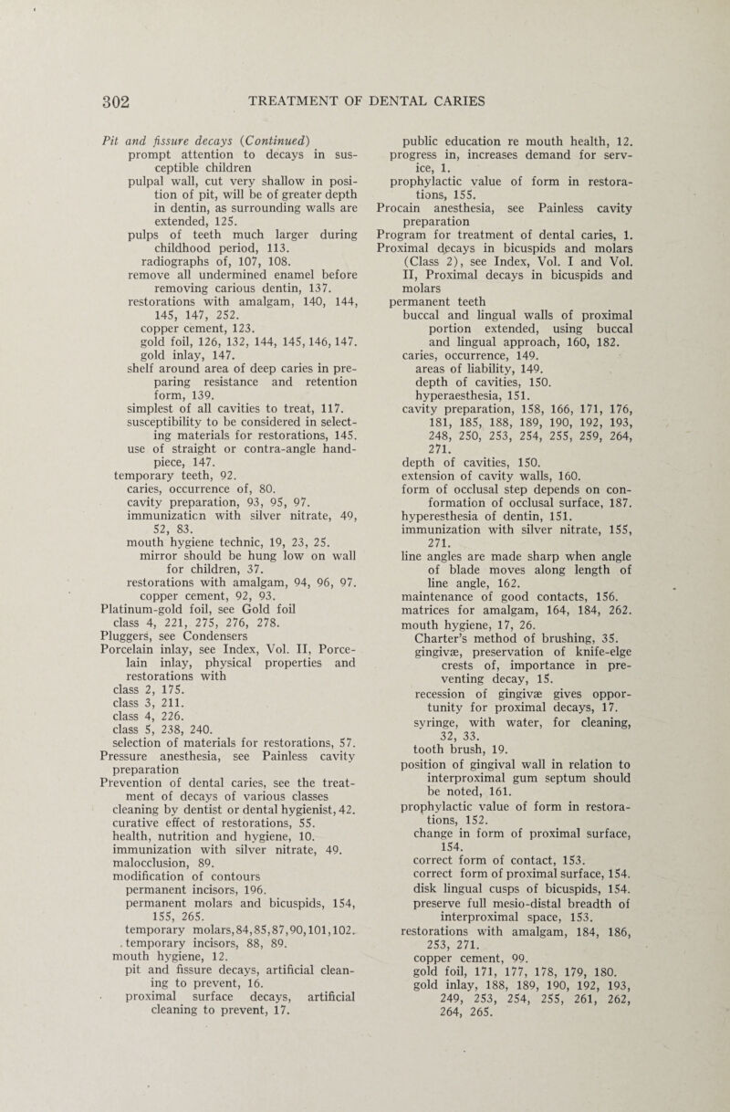 Pit and fissure decays (Continued) prompt attention to decays in sus¬ ceptible children pulpal wall, cut very shallow in posi¬ tion of pit, will be of greater depth in dentin, as surrounding walls are extended, 125. pulps of teeth much larger during childhood period, 113. radiographs of, 107, 108. remove all undermined enamel before removing carious dentin, 137. restorations with amalgam, 140, 144, 145, 147, 252. copper cement, 123. gold foil, 126, 132, 144, 145, 146,147. gold inlay, 147. shelf around area of deep caries in pre¬ paring resistance and retention form, 139. simplest of all cavities to treat, 117. susceptibility to be considered in select¬ ing materials for restorations, 145. use of straight or contra-angle hand- piece, 147. temporary teeth, 92. caries, occurrence of, 80. cavity preparation, 93, 95, 97. immunization with silver nitrate, 49, 52, 83. mouth hygiene technic, 19, 23, 25. mirror should be hung low on wall for children, 37. restorations with amalgam, 94, 96, 97. copper cement, 92, 93. Platinum-gold foil, see Gold foil class 4, 221, 275, 276, 278. Pluggers, see Condensers Porcelain inlay, see Index, Vol. II, Porce¬ lain inlay, physical properties and restorations with class 2, 175. class 3, 211. class 4, 226. class 5, 238, 240. selection of materials for restorations, 57. Pressure anesthesia, see Painless cavity preparation Prevention of dental caries, see the treat¬ ment of decays of various classes cleaning by dentist or dental hygienist, 42. curative effect of restorations, 55. health, nutrition and hygiene, 10. immunization with silver nitrate, 49. malocclusion, 89. modification of contours permanent incisors, 196. permanent molars and bicuspids, 154, 155, 265. temporary molars,84,85,87,90,101,102. temporary incisors, 88, 89. mouth hygiene, 12. pit and fissure decays, artificial clean¬ ing to prevent, 16. proximal surface decays, artificial cleaning to prevent, 17. public education re mouth health, 12. progress in, increases demand for serv¬ ice, 1. prophylactic value of form in restora¬ tions, 155. Procain anesthesia, see Painless cavity preparation Program for treatment of dental caries, 1. Proximal decays in bicuspids and molars (Class 2), see Index, Vol. I and Vol. II, Proximal decays in bicuspids and molars permanent teeth buccal and lingual walls of proximal portion extended, using buccal and lingual approach, 160, 182. caries, occurrence, 149. areas of liability, 149. depth of cavities, 150. hyperaesthesia, 151. cavity preparation, 158, 166, 171, 176, 181, 185, 188, 189, 190, 192, 193, 248, 250, 253, 254, 255, 259, 264, 271. depth of cavities, 150. extension of cavity walls, 160. form of occlusal step depends on con¬ formation of occlusal surface, 187. hyperesthesia of dentin, 151. immunization with silver nitrate, 155, 271. line angles are made sharp when angle of blade moves along length of line angle, 162. maintenance of good contacts, 156. matrices for amalgam, 164, 184, 262. mouth hygiene, 17, 26. Charter’s method of brushing, 35. gingivae, preservation of knife-elge crests of, importance in pre¬ venting decay, 15. recession of gingivae gives oppor¬ tunity for proximal decays, 17. syringe, with water, for cleaning, 32, 33. tooth brush, 19. position of gingival wall in relation to interproximal gum septum should be noted, 161. prophylactic value of form in restora¬ tions, 152. change in form of proximal surface, 154. correct form of contact, 153. correct form of proximal surface, 154. disk lingual cusps of bicuspids, 154. preserve full mesio-distal breadth of interproximal space, 153. restorations with amalgam, 184, 186, 253, 271. copper cement, 99. gold foil, 171, 177, 178, 179, 180. gold inlay, 188, 189, 190, 192, 193, 249, 253, 254, 255, 261, 262, 264, 265.