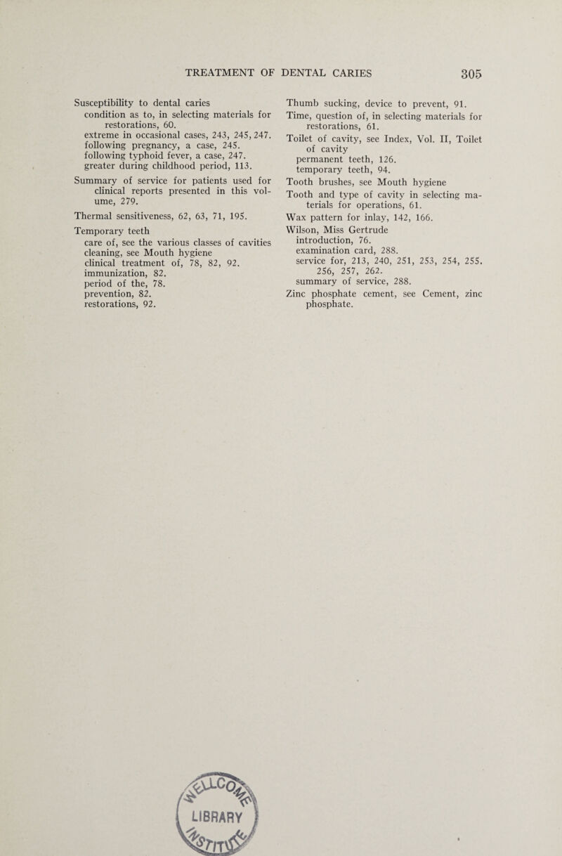 Susceptibility to dental caries condition as to, in selecting materials for restorations, 60. extreme in occasional cases, 243, 245, 247. following pregnancy, a case, 245. following typhoid fever, a case, 247. greater during childhood period, 113. Summary of service for patients used for clinical reports presented in this vol¬ ume, 279. Thermal sensitiveness, 62, 63, 71, 195. Temporary teeth care of, see the various classes of cavities cleaning, see Mouth hygiene clinical treatment of, 78, 82, 92. immunization, 82. period of the, 78. prevention, 82. restorations, 92. Thumb sucking, device to prevent, 91. Time, question of, in selecting materials for restorations, 61. Toilet of cavity, see Index, Vol. II, Toilet of cavity permanent teeth, 126. temporary teeth, 94. Tooth brushes, see Mouth hygiene Tooth and type of cavity in selecting ma¬ terials for operations, 61. Wax pattern for inlay, 142, 166. Wilson, Miss Gertrude introduction, 76. examination card, 288. service for, 213, 240, 251, 253, 254, 255. 256, 257, 262. summary of service, 288. Zinc phosphate cement, see Cement, zinc phosphate.
