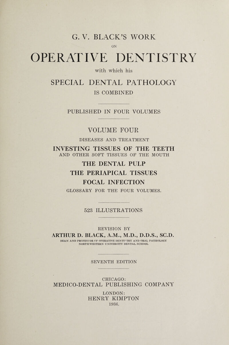 ON OPERATIVE DENTISTRY with which his SPECIAL DENTAL PATHOLOGY IS COMBINED PUBLISHED IN FOUR VOLUMES VOLUME FOUR DISEASES AND TREATMENT INVESTING TISSUES OF THE TEETH AND OTHER SOFT TISSUES OF THE MOUTH THE DENTAL PULP THE PERIAPICAL TISSUES FOCAL INFECTION GLOSSARY FOR THE FOUR VOLUMES. 528 ILLUSTRATIONS REVISION BY ARTHUR D. BLACK, A.M., M.D., D.D.S., SC.D. DEAN AND PROFESSOR OF OPERATIVE DENTISTRY AND ORAL PATHOLOGY NORTHWESTERN UNIVERSITY DENTAL SCHOOL SEVENTH EDITION CHICAGO * MEDICO-DENTAL PUBLISHING COMPANY LONDON: HENRY KIMPTON 1936.