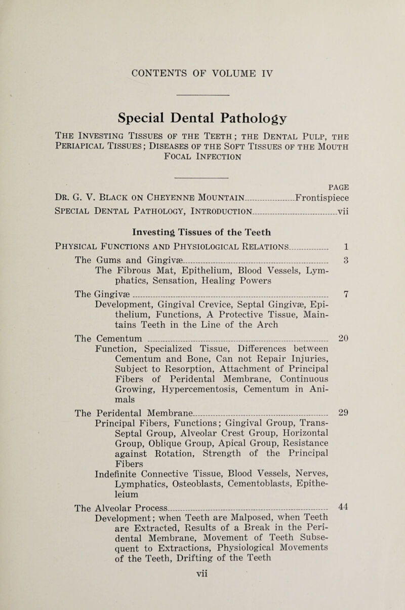 CONTENTS OF VOLUME IV Special Dental Pathology The Investing Tissues of the Teeth; the Dental Pulp, the Periapical Tissues ; Diseases of the Soft Tissues of the Mouth Focal Infection page Dr. G. V. Black on Cheyenne Mountain.__Frontispiece Special Dental Pathology, Introduction..........vii Investing Tissues of the Teeth Physical Functions and Physiological Relations... 1 The Gums and Gingivse.......... 3 The Fibrous Mat, Epithelium, Blood Vessels, Lym¬ phatics, Sensation, Healing Powers The Gingivse......... 7 Development, Gingival Crevice, Septal Gingivse, Epi¬ thelium, Functions, A Protective Tissue, Main¬ tains Teeth in the Line of the Arch The Cementum _______ 20 Function, Specialized Tissue, Differences between Cementum and Bone, Can not Repair Injuries, Subject to Resorption, Attachment of Principal Fibers of Peridental Membrane, Continuous Growing, Hypercementosis, Cementum in Ani¬ mals The Peridental Membrane.... 29 Principal Fibers, Functions; Gingival Group, Trans- Septal Group, Alveolar Crest Group, Horizontal Group, Oblique Group, Apical Group, Resistance against Rotation, Strength of the Principal Fibers Indefinite Connective Tissue, Blood Vessels, Nerves, Lymphatics, Osteoblasts, Cementoblasts, Epithe- leium The Alveolar Process.....-. 44 Development; when Teeth are Malposed, when Teeth are Extracted, Results of a Break in the Peri¬ dental Membrane, Movement of Teeth Subse¬ quent to Extractions, Physiological Movements of the Teeth, Drifting of the Teeth • •