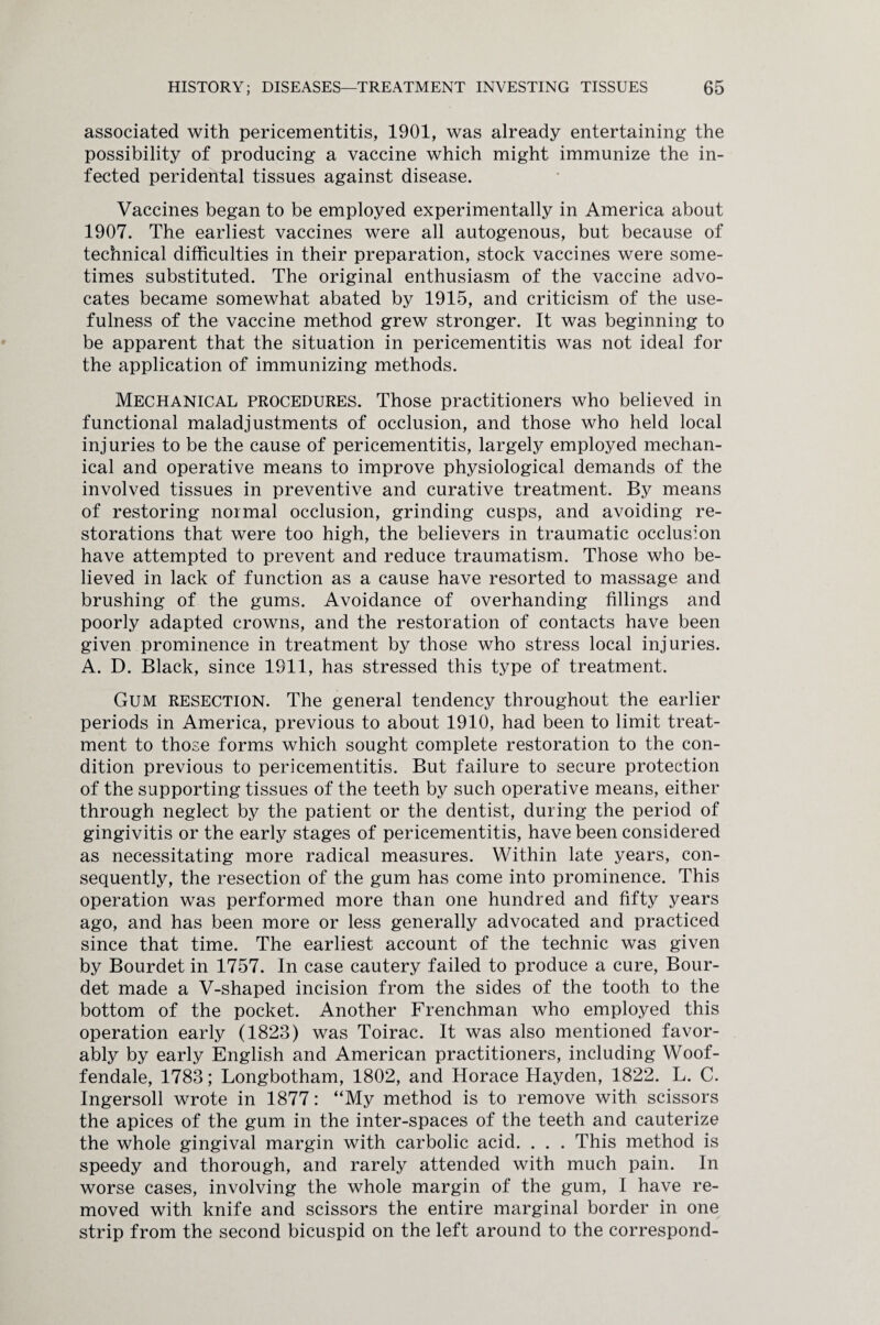 associated with pericementitis, 1901, was already entertaining the possibility of producing a vaccine which might immunize the in¬ fected peridental tissues against disease. Vaccines began to be employed experimentally in America about 1907. The earliest vaccines were all autogenous, but because of technical difficulties in their preparation, stock vaccines were some¬ times substituted. The original enthusiasm of the vaccine advo¬ cates became somewhat abated by 1915, and criticism of the use¬ fulness of the vaccine method grew stronger. It was beginning to be apparent that the situation in pericementitis was not ideal for the application of immunizing methods. Mechanical procedures. Those practitioners who believed in functional maladjustments of occlusion, and those who held local injuries to be the cause of pericementitis, largely employed mechan¬ ical and operative means to improve physiological demands of the involved tissues in preventive and curative treatment. By means of restoring normal occlusion, grinding cusps, and avoiding re¬ storations that were too high, the believers in traumatic occlusion have attempted to prevent and reduce traumatism. Those who be¬ lieved in lack of function as a cause have resorted to massage and brushing of the gums. Avoidance of overhanding fillings and poorly adapted crowns, and the restoration of contacts have been given prominence in treatment by those who stress local injuries. A. D. Black, since 1911, has stressed this type of treatment. Gum resection. The general tendency throughout the earlier periods in America, previous to about 1910, had been to limit treat¬ ment to those forms which sought complete restoration to the con¬ dition previous to pericementitis. But failure to secure protection of the supporting tissues of the teeth by such operative means, either through neglect by the patient or the dentist, during the period of gingivitis or the early stages of pericementitis, have been considered as necessitating more radical measures. Within late years, con¬ sequently, the resection of the gum has come into prominence. This operation was performed more than one hundred and fifty years ago, and has been more or less generally advocated and practiced since that time. The earliest account of the technic was given by Bourdet in 1757. In case cautery failed to produce a cure, Bour- det made a V-shaped incision from the sides of the tooth to the bottom of the pocket. Another Frenchman who employed this operation early (1823) was Toirac. It was also mentioned favor¬ ably by early English and American practitioners, including Woof- fendale, 1783; Longbotham, 1802, and Horace Hayden, 1822. L. C. Ingersoll wrote in 1877: “My method is to remove with scissors the apices of the gum in the inter-spaces of the teeth and cauterize the whole gingival margin with carbolic acid. . . . This method is speedy and thorough, and rarely attended with much pain. In worse cases, involving the whole margin of the gum, I have re¬ moved with knife and scissors the entire marginal border in one strip from the second bicuspid on the left around to the correspond-