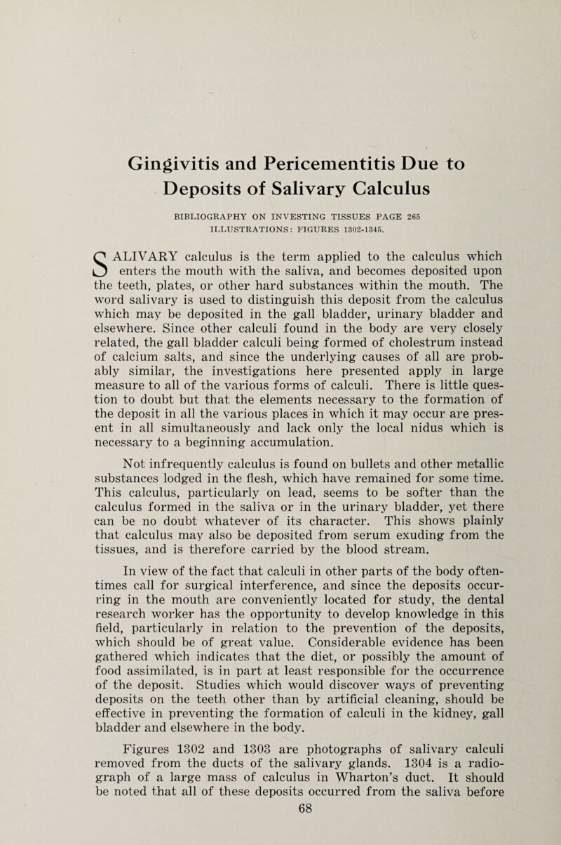 Gingivitis and Pericementitis Due to Deposits of Salivary Calculus BIBLIOGRAPHY ON INVESTING TISSUES PAGE 265 ILLUSTRATIONS: FIGURES 1302-1345. SALIVARY calculus is the term applied to the calculus which enters the mouth with the saliva, and becomes deposited upon the teeth, plates, or other hard substances within the mouth. The word salivary is used to distinguish this deposit from the calculus which may be deposited in the gall bladder, urinary bladder and elsewhere. Since other calculi found in the body are very closely related, the gall bladder calculi being formed of cholestrum instead of calcium salts, and since the underlying causes of all are prob¬ ably similar, the investigations here presented apply in large measure to all of the various forms of calculi. There is little ques¬ tion to doubt but that the elements necessary to the formation of the deposit in all the various places in which it may occur are pres¬ ent in all simultaneously and lack only the local nidus which is necessary to a beginning accumulation. Not infrequently calculus is found on bullets and other metallic substances lodged in the flesh, which have remained for some time. This calculus, particularly on lead, seems to be softer than the calculus formed in the saliva or in the urinary bladder, yet there can be no doubt whatever of its character. This shows plainly that calculus may also be deposited from serum exuding from the tissues, and is therefore carried by the blood stream. In view of the fact that calculi in other parts of the body often¬ times call for surgical interference, and since the deposits occur¬ ring in the mouth are conveniently located for study, the dental research worker has the opportunity to develop knowledge in this field, particularly in relation to the prevention of the deposits, which should be of great value. Considerable evidence has been gathered which indicates that the diet, or possibly the amount of food assimilated, is in part at least responsible for the occurrence of the deposit. Studies which would discover ways of preventing deposits on the teeth other than by artificial cleaning, should be effective in preventing the formation of calculi in the kidney, gall bladder and elsewhere in the body. Figures 1302 and 1303 are photographs of salivary calculi removed from the ducts of the salivary glands. 1304 is a radio¬ graph of a large mass of calculus in Wharton’s duct. It should be noted that all of these deposits occurred from the saliva before