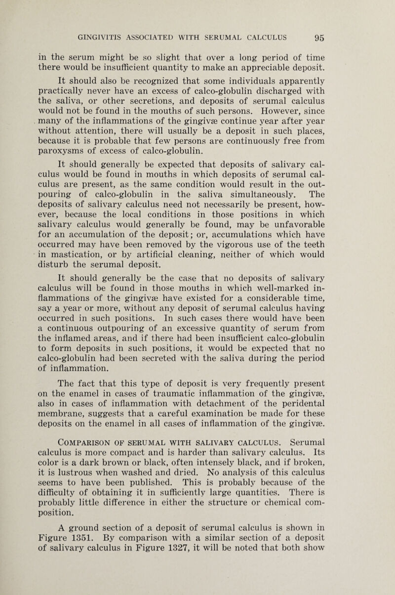 in the serum might be so slight that over a long period of time there would be insufficient quantity to make an appreciable deposit. It should also be recognized that some individuals apparently practically never have an excess of calco-globulin discharged with the saliva, or other secretions, and deposits of serumal calculus would not be found in the mouths of such persons. However, since many of the inflammations of the gingivae continue year after year without attention, there will usually be a deposit in such places, because it is probable that few persons are continuously free from paroxysms of excess of calco-globulin. It should generally be expected that deposits of salivary cal¬ culus would be found in mouths in which deposits of serumal cal¬ culus are present, as the same condition would result in the out¬ pouring of calco-globulin in the saliva simultaneously. The deposits of salivary calculus need not necessarily be present, how¬ ever, because the local conditions in those positions in which salivary calculus would generally be found, may be unfavorable for an accumulation of the deposit; or, accumulations which have occurred may have been removed by the vigorous use of the teeth in mastication, or by artificial cleaning, neither of which would disturb the serumal deposit. It should generally be the case that no deposits of salivary calculus will be found in those mouths in which well-marked in¬ flammations of the gingivse have existed for a considerable time, say a year or more, without any deposit of serumal calculus having occurred in such positions. In such cases there would have been a continuous outpouring of an excessive quantity of serum from the inflamed areas, and if there had been insufficient calco-globulin to form deposits in such positions, it would be expected that no calco-globulin had been secreted with the saliva during the period of inflammation. The fact that this type of deposit is very frequently present on the enamel in cases of traumatic inflammation of the gingivae, also in cases of inflammation with detachment of the peridental membrane, suggests that a careful examination be made for these deposits on the enamel in all cases of inflammation of the gingivae. Comparison of serumal with salivary calculus. Serumal calculus is more compact and is harder than salivary calculus. Its color is a dark brown or black, often intensely black, and if broken, it is lustrous when washed and dried. No analysis of this calculus seems to have been published. This is probably because of the difficulty of obtaining it in sufficiently large quantities. There is probably little difference in either the structure or chemical com¬ position. A ground section of a deposit of serumal calculus is shown in Figure 1351. By comparison with a similar section of a deposit of salivary calculus in Figure 1327, it will be noted that both show