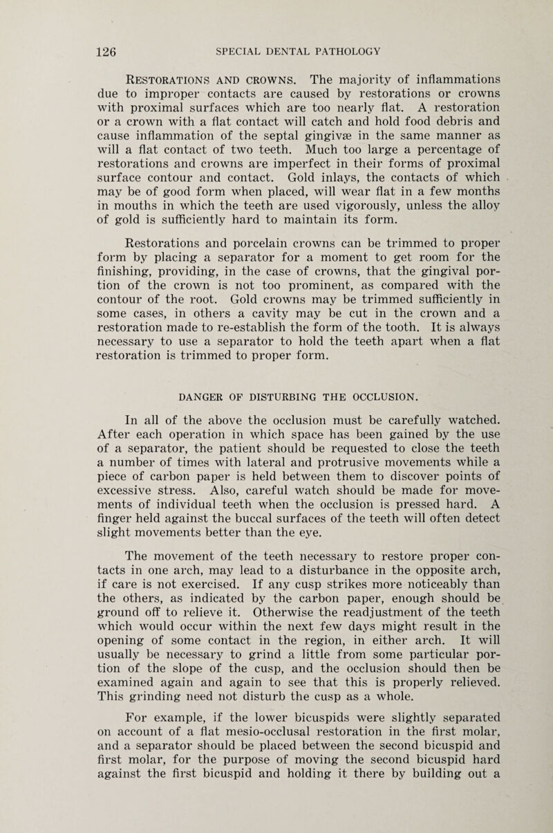 Restorations and crowns. The majority of inflammations due to improper contacts are caused by restorations or crowns with proximal surfaces which are too nearly flat. A restoration or a crown with a flat contact will catch and hold food debris and cause inflammation of the septal gingivae in the same manner as will a flat contact of two teeth. Much too large a percentage of restorations and crowns are imperfect in their forms of proximal surface contour and contact. Gold inlays, the contacts of which may be of good form when placed, will wear flat in a few months in mouths in which the teeth are used vigorously, unless the alloy of gold is sufficiently hard to maintain its form. Restorations and porcelain crowns can be trimmed to proper form by placing a separator for a moment to get room for the finishing, providing, in the case of crowns, that the gingival por¬ tion of the crown is not too prominent, as compared with the contour of the root. Gold crowns may be trimmed sufficiently in some cases, in others a cavity may be cut in the crown and a restoration made to re-establish the form of the tooth. It is always necessary to use a separator to hold the teeth apart when a flat restoration is trimmed to proper form. DANGER OF DISTURBING THE OCCLUSION. In all of the above the occlusion must be carefully watched. After each operation in which space has been gained by the use of a separator, the patient should be requested to close the teeth a number of times with lateral and protrusive movements while a piece of carbon paper is held between them to discover points of excessive stress. Also, careful watch should be made for move¬ ments of individual teeth when the occlusion is pressed hard. A finger held against the buccal surfaces of the teeth will often detect slight movements better than the eye. The movement of the teeth necessary to restore proper con¬ tacts in one arch, may lead to a disturbance in the opposite arch, if care is not exercised. If any cusp strikes more noticeably than the others, as indicated by the carbon paper, enough should be ground off to relieve it. Otherwise the readjustment of the teeth which would occur within the next few days might result in the opening of some contact in the region, in either arch. It will usually be necessary to grind a little from some particular por¬ tion of the slope of the cusp, and the occlusion should then be examined again and again to see that this is properly relieved. This grinding need not disturb the cusp as a whole. For example, if the lower bicuspids were slightly separated on account of a flat mesio-occlusal restoration in the first molar, and a separator should be placed between the second bicuspid and first molar, for the purpose of moving the second bicuspid hard against the first bicuspid and holding it there by building out a