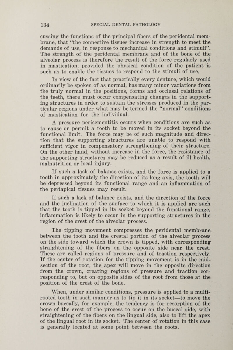 cussing the functions of the principal fibers of the peridental mem¬ brane, that “the connective tissues increase in strength to meet the demands of use, in response to mechanical conditions and stimuli”. The strength of the peridental membrane and of the bone of the alveolar process is therefore the result of the force regularly used in mastication, provided the physical condition of the patient is such as to enable the tissues to respond to the stimuli of use. In view of the fact that practically every denture, which would ordinarily be spoken of as normal, has many minor variations from the truly normal in the positions, forms and occlusal relations of the teeth, there must occur compensating changes in the support¬ ing structures in order to sustain the stresses produced in the par¬ ticular regions under what may be termed the “normal” conditions of mastication for the individual. A pressure pericementitis occurs when conditions are such as to cause or permit a tooth to be moved in its socket beyond the functional limit. The force may be of such magnitude and direc¬ tion that the supporting structures are unable to respond with sufficient vigor in compensatory strengthening of their structure. On the other hand, without increase in the force, the resistance of the supporting structures may be reduced as a result of ill health, malnutrition or local injury. If such a lack of balance exists, and the force is applied to a tooth in approximately the direction of its long axis, the tooth will be depressed beyond its functional range and an inflammation of the periapical tissues may result. If such a lack of balance exists, and the direction of the force and the inclination of the surface to which it is applied are such that the tooth is tipped in its socket beyond the functional range, inflammation is likely to occur in the supporting structures in the region of the crest of the alveolar process. The tipping movement compresses the peridental membrane between the tooth and the crestal portion of the alveolar process on the side toward which the crown is tipped, with corresponding straightening of the fibers on the opposite side near the crest. These are called regions of pressure and of traction respectively. If the center of rotation for the tipping movement is in the mid- section of the root, the apex will move in the opposite direction from the crown, creating regions of pressure and traction cor¬ responding to, but on opposite sides of the root from those at the position of the crest of the bone. When, under similar conditions, pressure is applied to a multi- rooted tooth in such manner as to tip it in its socket—to move the crown buccally, for example, the tendency is for resorption of the bone of the crest of the process to occur on the buccal side, with straightening of the fibers on the lingual side, also to lift the apex of the lingual root in its socket. The center of rotation in this case is generally located at some point between the roots.