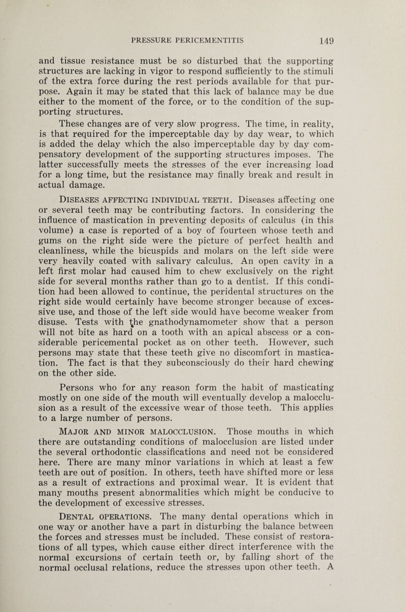 and tissue resistance must be so disturbed that the supporting structures are lacking in vigor to respond sufficiently to the stimuli of the extra force during the rest periods available for that pur¬ pose. Again it may be stated that this lack of balance may be due either to the moment of the force, or to the condition of the sup¬ porting structures. These changes are of very slow progress. The time, in reality, is that required for the imperceptable day by day wear, to which is added the delay which the also imperceptable day by day com¬ pensatory development of the supporting structures imposes. The latter successfully meets the stresses of the ever increasing load for a long time, but the resistance may finally break and result in actual damage. Diseases affecting individual teeth. Diseases affecting one or several teeth may be contributing factors. In considering the influence of mastication in preventing deposits of calculus (in this volume) a case is reported of a boy of fourteen whose teeth and gums on the right side were the picture of perfect health and cleanliness, while the bicuspids and molars on the left side were very heavily coated with salivary calculus. An open cavity in a left first molar had caused him to chew exclusively on the right side for several months rather than go to a dentist. If this condi¬ tion had been allowed to continue, the peridental structures on the right side would certainly have become stronger because of exces¬ sive use, and those of the left side would have become weaker from disuse. Tests with ^he gnathodynamometer show that a person will not bite as hard on a tooth with an apical abscess or a con¬ siderable pericemental pocket as on other teeth. However, such persons may state that these teeth give no discomfort in mastica¬ tion. The fact is that they subconsciously do their hard chewing on the other side. Persons who for any reason form the habit of masticating mostly on one side of the mouth will eventually develop a malocclu¬ sion as a result of the excessive wear of those teeth. This applies to a large number of persons. Major and minor malocclusion. Those mouths in which there are outstanding conditions of malocclusion are listed under the several orthodontic classifications and need not be considered here. There are many minor variations in which at least a few teeth are out of position. In others, teeth have shifted more or less as a result of extractions and proximal wear. It is evident that many mouths present abnormalities which might be conducive to the development of excessive stresses. Dental operations. The many dental operations which in one way or another have a part in disturbing the balance between the forces and stresses must be included. These consist of restora¬ tions of all types, which cause either direct interference with the normal excursions of certain teeth or, by falling short of the normal occlusal relations, reduce the stresses upon other teeth. A