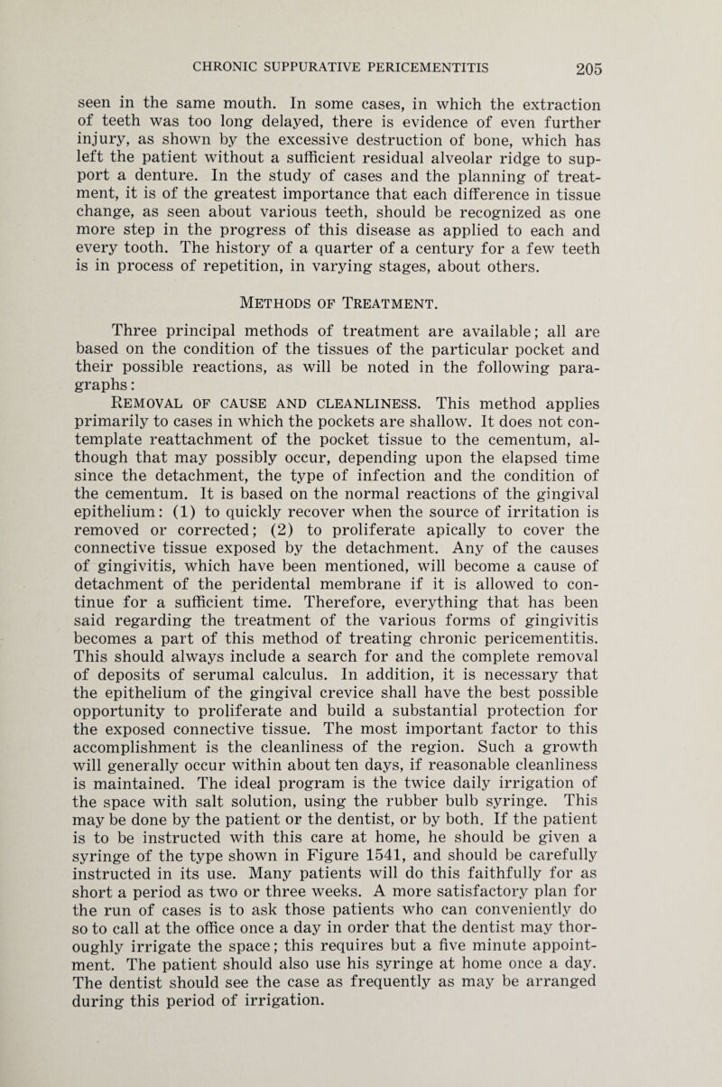 seen in the same mouth. In some cases, in which the extraction of teeth was too long delayed, there is evidence of even further injury, as shown by the excessive destruction of bone, which has left the patient without a sufficient residual alveolar ridge to sup¬ port a denture. In the study of cases and the planning of treat¬ ment, it is of the greatest importance that each difference in tissue change, as seen about various teeth, should be recognized as one more step in the progress of this disease as applied to each and every tooth. The history of a quarter of a century for a few teeth is in process of repetition, in varying stages, about others. Methods of Treatment. Three principal methods of treatment are available; all are based on the condition of the tissues of the particular pocket and their possible reactions, as will be noted in the following para¬ graphs : Removal of cause and cleanliness. This method applies primarily to cases in which the pockets are shallow. It does not con¬ template reattachment of the pocket tissue to the cementum, al¬ though that may possibly occur, depending upon the elapsed time since the detachment, the type of infection and the condition of the cementum. It is based on the normal reactions of the gingival epithelium: (1) to quickly recover when the source of irritation is removed or corrected; (2) to proliferate apically to cover the connective tissue exposed by the detachment. Any of the causes of gingivitis, which have been mentioned, will become a cause of detachment of the peridental membrane if it is allowed to con¬ tinue for a sufficient time. Therefore, everything that has been said regarding the treatment of the various forms of gingivitis becomes a part of this method of treating chronic pericementitis. This should always include a search for and the complete removal of deposits of serumal calculus. In addition, it is necessary that the epithelium of the gingival crevice shall have the best possible opportunity to proliferate and build a substantial protection for the exposed connective tissue. The most important factor to this accomplishment is the cleanliness of the region. Such a growth will generally occur within about ten days, if reasonable cleanliness is maintained. The ideal program is the twice daily irrigation of the space with salt solution, using the rubber bulb syringe. This may be done by the patient or the dentist, or by both. If the patient is to be instructed with this care at home, he should be given a syringe of the type shown in Figure 1541, and should be carefully instructed in its use. Many patients will do this faithfully for as short a period as two or three weeks. A more satisfactory plan for the run of cases is to ask those patients who can conveniently do so to call at the office once a day in order that the dentist may thor¬ oughly irrigate the space; this requires but a five minute appoint¬ ment. The patient should also use his syringe at home once a day. The dentist should see the case as frequently as may be arranged during this period of irrigation.