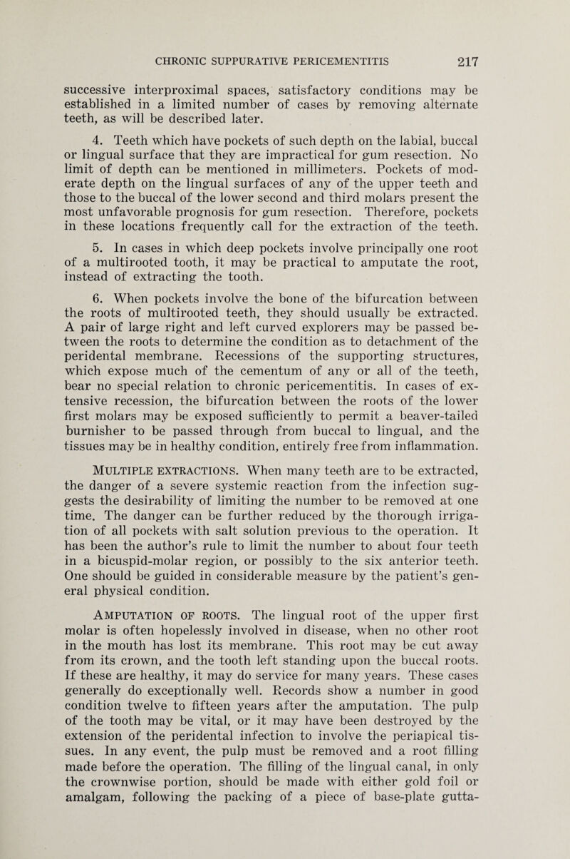 successive interproximal spaces, satisfactory conditions may be established in a limited number of cases by removing alternate teeth, as will be described later. 4. Teeth which have pockets of such depth on the labial, buccal or lingual surface that they are impractical for gum resection. No limit of depth can be mentioned in millimeters. Pockets of mod¬ erate depth on the lingual surfaces of any of the upper teeth and those to the buccal of the lower second and third molars present the most unfavorable prognosis for gum resection. Therefore, pockets in these locations frequently call for the extraction of the teeth. 5. In cases in which deep pockets involve principally one root of a multirooted tooth, it may be practical to amputate the root, instead of extracting the tooth. 6. When pockets involve the bone of the bifurcation between the roots of multirooted teeth, they should usually be extracted. A pair of large right and left curved explorers may be passed be¬ tween the roots to determine the condition as to detachment of the peridental membrane. Recessions of the supporting structures, which expose much of the cementum of any or all of the teeth, bear no special relation to chronic pericementitis. In cases of ex¬ tensive recession, the bifurcation between the roots of the lower first molars may be exposed sufficiently to permit a beaver-tailed burnisher to be passed through from buccal to lingual, and the tissues may be in healthy condition, entirely free from inflammation. Multiple extractions. When many teeth are to be extracted, the danger of a severe systemic reaction from the infection sug¬ gests the desirability of limiting the number to be removed at one time. The danger can be further reduced by the thorough irriga¬ tion of all pockets with salt solution previous to the operation. It has been the author's rule to limit the number to about four teeth in a bicuspid-molar region, or possibly to the six anterior teeth. One should be guided in considerable measure by the patient’s gen¬ eral physical condition. Amputation of roots. The lingual root of the upper first molar is often hopelessly involved in disease, when no other root in the mouth has lost its membrane. This root may be cut away from its crown, and the tooth left standing upon the buccal roots. If these are healthy, it may do service for many years. These cases generally do exceptionally well. Records show a number in good condition twelve to fifteen years after the amputation. The pulp of the tooth may be vital, or it may have been destroyed by the extension of the peridental infection to involve the periapical tis¬ sues. In any event, the pulp must be removed and a root filling made before the operation. The filling of the lingual canal, in only the crownwise portion, should be made with either gold foil or amalgam, following the packing of a piece of base-plate gutta-