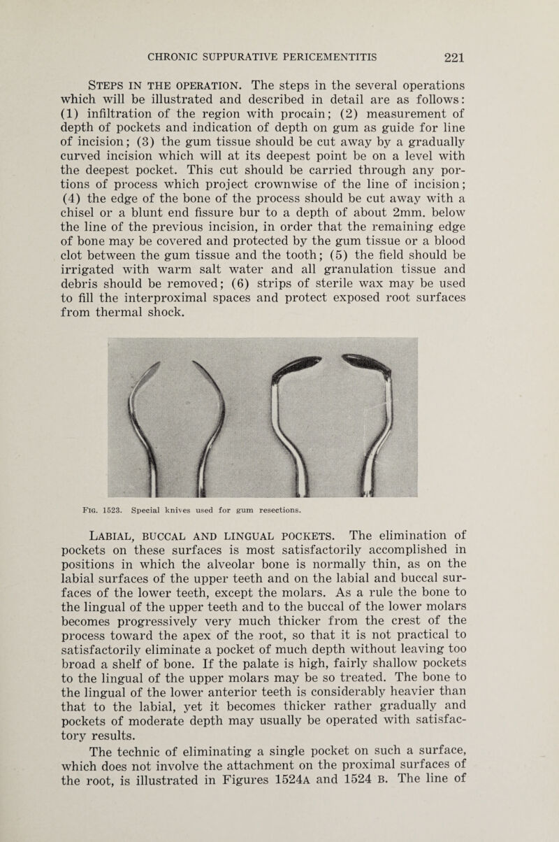 Steps in the operation. The steps in the several operations which will be illustrated and described in detail are as follows: (1) infiltration of the region with procain; (2) measurement of depth of pockets and indication of depth on gum as guide for line of incision; (3) the gum tissue should be cut away by a gradually curved incision which will at its deepest point be on a level with the deepest pocket. This cut should be carried through any por¬ tions of process which project crownwise of the line of incision; (4) the edge of the bone of the process should be cut away with a chisel or a blunt end fissure bur to a depth of about 2mm. below the line of the previous incision, in order that the remaining edge of bone may be covered and protected by the gum tissue or a blood clot between the gum tissue and the tooth; (5) the field should be irrigated with warm salt water and all granulation tissue and debris should be removed; (6) strips of sterile wax may be used to fill the interproximal spaces and protect exposed root surfaces from thermal shock. Fig. 1523. Special knives used for gum resections. Labial, buccal and lingual pockets. The elimination of pockets on these surfaces is most satisfactorily accomplished in positions in which the alveolar bone is normally thin, as on the labial surfaces of the upper teeth and on the labial and buccal sur¬ faces of the lower teeth, except the molars. As a rule the bone to the lingual of the upper teeth and to the buccal of the lower molars becomes progressively very much thicker from the crest of the process toward the apex of the root, so that it is not practical to satisfactorily eliminate a pocket of much depth without leaving too broad a shelf of bone. If the palate is high, fairly shallow pockets to the lingual of the upper molars may be so treated. The bone to the lingual of the lower anterior teeth is considerably heavier than that to the labial, yet it becomes thicker rather gradually and pockets of moderate depth may usually be operated with satisfac¬ tory results. The technic of eliminating a single pocket on such a surface, which does not involve the attachment on the proximal surfaces of the root, is illustrated in Figures 1524a and 1524 B. The line of