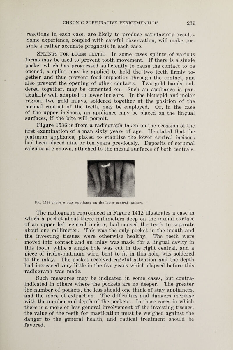 reactions in each case, are likely to produce satisfactory results. Some experience, coupled with careful observation, will make pos¬ sible a rather accurate prognosis in each case. Splints for loose teeth. In some cases splints of various forms may be used to prevent tooth movement. If there is a single pocket which has progressed sufficiently to cause the contact to be opened, a splint may be applied to hold the two teeth firmly to¬ gether and thus prevent food impaction through the contact, and also prevent the opening of other contacts. Two gold bands, sol¬ dered together, may be cemented on. Such an appliance is par¬ ticularly well adapted to lower incisors. In the bicuspid and molar region, two gold inlays, soldered together at the position of the normal contact of the teeth, may be employed. Or, in the case of the upper incisors, an appliance may be placed on the lingual surfaces, if the bite will permit. Figure 1536 is from a radiograph taken on the occasion of the first examination of a man sixty years of age. He stated that the platinum appliance, placed to stabilize the lower central incisors had been placed nine or ten years previously. Deposits of serumal calculus are shown, attached to the mesial surfaces of both centrals. Fig. 1536 shows a stay appliance on the lower central incisors. The radiograph reproduced in Figure 1412 illustrates a case in which a pocket about three millimeters deep on the mesial surface of an upper left central incisor, had caused the teeth to separate about one millimeter. This was the only pocket in the mouth and the investing tissues were otherwise healthy. The teeth were moved into contact and an inlay was made for a lingual cavity in this tooth, while a single hole was cut in the right central, and a piece of iridio-platinum wire, bent to fit in this hole, was soldered to the inlay. The pocket received caTeful attention and the depth had increased very little in the five years which elapsed before this radiograph was made. Such measures may be indicated in some cases, but contra¬ indicated in others where the pockets are no deeper. The greater the number of pockets, the less should one think of stay appliances, and the more of extraction. The difficulties and dangers increase with the number and depth of the pockets. In those cases in which there is a more or less general involvement of the investing tissues, the value of the teeth for mastication must be weighed against the danger to the general health, and radical treatment should be favored.