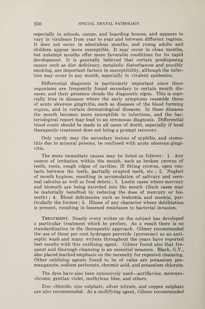 especially in schools, camps, and boarding houses, and appears to vary in virulence from year to year and between different regions. It does not occur in edentulous mouths, and young adults and children appear more susceptible. It may occur in clean mouths, but unkempt mouths offer more favorable conditions for its rapid development. It is generally believed that certain predisposing causes such as diet deficiency, metabolic disturbances and possibly smoking, are important factors in susceptibility, although the infec¬ tion may occur in any mouth, especially in virulent epidemics. Differential diagnosis is particularly important since these organisms are frequently found secondary to certain mouth dis¬ eases, and their presence clouds the diagnostic signs. This is espe¬ cially true in diseases where the early symptoms resemble those of acute ulcerous gingivitis, such as diseases of the blood forming organs, and in certain dermatological diseases. In these diseases the mouth becomes more susceptible to infections, and the bac¬ teriological report may lead to an erroneous diagnosis. Differential blood count should be made in all cases of doubt, especially if local therapeutic treatment does not bring a prompt recovery. Only rarely may the secondary lesions of syphilis, and stoma¬ titis due to mineral poisons, be confused with acute ulcerous gingi¬ vitis. The more immediate causes may be listed as follows: 1. Any source of irritation within the mouth, such as broken crowns of teeth, roots, rough edges of cavities, ill fitting crowns, open con¬ tacts between the teeth, partially erupted teeth, etc.; 2. Neglect of mouth hygiene, resulting in accumulation of salivary and seru- mal calculus as well as food debris; 3. Luetic cases where mercury and bismuth are being excreted into the mouth (Such cases may be materially benefited by reducing the dose of mercury or bis¬ muth) ; 4. Blood deficiencies such as leukemia and anemia, par¬ ticularly the former; 5. Illness of any character where debilitation is present, resulting in lessened resistance to bacterial invasion. Treatment. Nearly every writer on the subject has developed a particular treatment which he prefers. As a result there is no standardization in the therapeutic approach. Gilmer recommended the use of three per cent hydrogen peroxide (pyrozone) as an anti¬ septic wash and many writers throughout the years have reported best results with this oxidizing agent. Gilmer found also that fre¬ quent and thorough cleansing is an essential measure. Black, G.V., also placed marked emphasis on the necessity for repeated cleansing. Other oxidizing agents found to be of value are potassium per¬ manganate, sodium perborate, chromic acid, and potassium chlorate. The dyes have also been extensively used—acriflavine, mercuro- chrome, gentian violet, methylene blue, and others. Zinc chloride, zinc sulphate, silver nitrate, and copper sulphate are also recommended. As a mollifying agent, Gilmer recommended