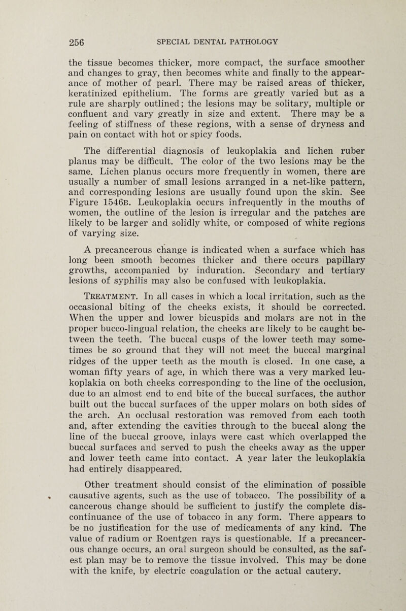 the tissue becomes thicker, more compact, the surface smoother and changes to gray, then becomes white and finally to the appear¬ ance of mother of pearl. There may be raised areas of thicker, keratinized epithelium. The forms are greatly varied but as a rule are sharply outlined; the lesions may be solitary, multiple or confluent and vary greatly in size and extent. There may be a feeling of stiffness of these regions, with a sense of dryness and pain on contact with hot or spicy foods. The differential diagnosis of leukoplakia and lichen ruber planus may be difficult. The color of the two lesions may be the same. Lichen planus occurs more frequently in women, there are usually a number of small lesions arranged in a net-like pattern, and corresponding lesions are usually found upon the skin. See Figure 1546b. Leukoplakia occurs infrequently in the mouths of women, the outline of the lesion is irregular and the patches are likely to be larger and solidly white, or composed of white regions of varying size. A precancerous change is indicated when a surface which has long been smooth becomes thicker and there occurs papillary growths, accompanied by induration. Secondary and tertiary lesions of syphilis may also be confused with leukoplakia. Treatment. In all cases in which a local irritation, such as the occasional biting of the cheeks exists, it should be corrected. When the upper and lower bicuspids and molars are not in the proper bucco-lingual relation, the cheeks are likely to be caught be¬ tween the teeth. The buccal cusps of the lower teeth may some¬ times be so ground that they will not meet the buccal marginal ridges of the upper teeth as the mouth is closed. In one case, a woman fifty years of age, in which there was a very marked leu¬ koplakia on both cheeks corresponding to the line of the occlusion, due to an almost end to end bite of the buccal surfaces, the author built out the buccal surfaces of the upper molars on both sides of the arch. An occlusal restoration was removed from each tooth and, after extending the cavities through to the buccal along the line of the buccal groove, inlays were cast which overlapped the buccal surfaces and served to push the cheeks away as the upper and lower teeth came into contact. A year later the leukoplakia had entirely disappeared. Other treatment should consist of the elimination of possible causative agents, such as the use of tobacco. The possibility of a cancerous change should be sufficient to justify the complete dis¬ continuance of the use of tobacco in any form. There appears to be no justification for the use of medicaments of any kind. The value of radium or Roentgen rays is questionable. If a precancer¬ ous change occurs, an oral surgeon should be consulted, as the saf¬ est plan may be to remove the tissue involved. This may be done with the knife, by electric coagulation or the actual cautery.