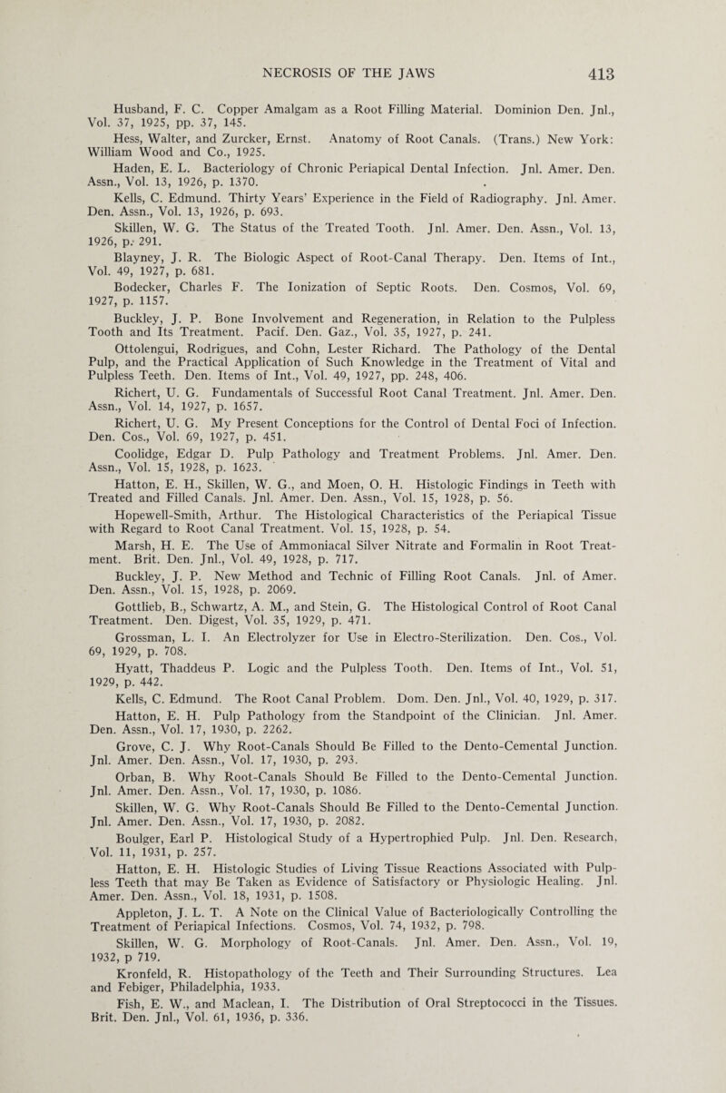 Husband, F. C. Copper Amalgam as a Root Filling Material. Dominion Den. Jnl., Vol. 37, 1925, pp. 37, 145. Hess, Walter, and Zurcker, Ernst. Anatomy of Root Canals. (Trans.) New York: William Wood and Co., 1925. Haden, E. L. Bacteriology of Chronic Periapical Dental Infection. Jnl. Amer. Den. Assn., Vol. 13, 1926, p. 1370. Kells, C. Edmund. Thirty Years’ Experience in the Field of Radiography. Jnl. Amer. Den. Assn., Vol. 13, 1926, p. 693. Skillen, W. G. The Status of the Treated Tooth. Jnl. Amer. Den. Assn., Vol. 13, 1926, p.- 291. Blayney, J. R. The Biologic Aspect of Root-Canal Therapy. Den. Items of Int., Vol. 49, 1927, p. 681. Bodecker, Charles F. The Ionization of Septic Roots. Den. Cosmos, Vol. 69, 1927, p. 1157. Buckley, J. P. Bone Involvement and Regeneration, in Relation to the Pulpless Tooth and Its Treatment. Pacif. Den. Gaz., Vol. 35, 1927, p. 241. Ottolengui, Rodrigues, and Cohn, Lester Richard. The Pathology of the Dental Pulp, and the Practical Application of Such Knowledge in the Treatment of Vital and Pulpless Teeth. Den. Items of Int., Vol. 49, 1927, pp. 248, 406. Richert, U. G. Fundamentals of Successful Root Canal Treatment. Jnl. Amer. Den. Assn., Vol. 14, 1927, p. 1657. Richert, U. G. My Present Conceptions for the Control of Dental Foci of Infection. Den. Cos., Vol. 69, 1927, p. 451. Coolidge, Edgar D. Pulp Pathology and Treatment Problems. Jnl. Amer. Den. Assn., Vol. 15, 1928, p. 1623. Hatton, E. H., Skillen, W. G., and Moen, O. H. Histologic Findings in Teeth with Treated and Filled Canals. Jnl. Amer. Den. Assn., Vol. 15, 1928, p. 56. Hopewell-Smith, Arthur. The Histological Characteristics of the Periapical Tissue with Regard to Root Canal Treatment. Vol. 15, 1928, p. 54. Marsh, H. E. The Use of Ammoniacal Silver Nitrate and Formalin in Root Treat¬ ment. Brit. Den. Jnl., Vol. 49, 1928, p. 717. Buckley, J. P. New Method and Technic of Filling Root Canals. Jnl. of Amer. Den. Assn., Vol. 15, 1928, p. 2069. Gottlieb, B., Schwartz, A. M., and Stein, G. The Histological Control of Root Canal Treatment. Den. Digest, Vol. 35, 1929, p. 471. Grossman, L. I. An Electrolyzer for Use in Electro-Sterilization. Den. Cos., Vol. 69, 1929, p. 708. Hyatt, Thaddeus P. Logic and the Pulpless Tooth. Den. Items of Int., Vol. 51, 1929, p. 442. Kells, C. Edmund. The Root Canal Problem. Dom. Den. Jnl., Vol. 40, 1929, p. 317. Hatton, E. H. Pulp Pathology from the Standpoint of the Clinician. Jnl. Amer. Den. Assn., Vol. 17, 1930, p. 2262. Grove, C. J. Why Root-Canals Should Be Filled to the Dento-Cemental Junction. Jnl. Amer. Den. Assn., Vol. 17, 1930, p. 293. Orban, B. Why Root-Canals Should Be Filled to the Dento-Cemental Junction. Jnl. Amer. Den. Assn., Vol. 17, 1930, p. 1086. Skillen, W. G. Why Root-Canals Should Be Filled to the Dento-Cemental Junction. Jnl. Amer. Den. Assn., Vol. 17, 1930, p. 2082. Boulger, Earl P. Histological Study of a Hypertrophied Pulp. Jnl. Den. Research, Vol. 11, 1931, p. 257. Hatton, E. H. Histologic Studies of Living Tissue Reactions Associated with Pulp¬ less Teeth that may Be Taken as Evidence of Satisfactory or Physiologic Healing. Jnl. Amer. Den. Assn., Vol. 18, 1931, p. 1508. Appleton, J. L. T. A Note on the Clinical Value of Bacteriologically Controlling the Treatment of Periapical Infections. Cosmos, Vol. 74, 1932, p. 798. Skillen, W. G. Morphology of Root-Canals. Jnl. Amer. Den. Assn., Vol. 19, 1932, p 719. Kronfeld, R. Histopathology of the Teeth and Their Surrounding Structures. Lea and Febiger, Philadelphia, 1933. Fish, E. W., and Maclean, I. The Distribution of Oral Streptococci in the Tissues. Brit. Den. Jnl., Vol. 61, 1936, p. 336.