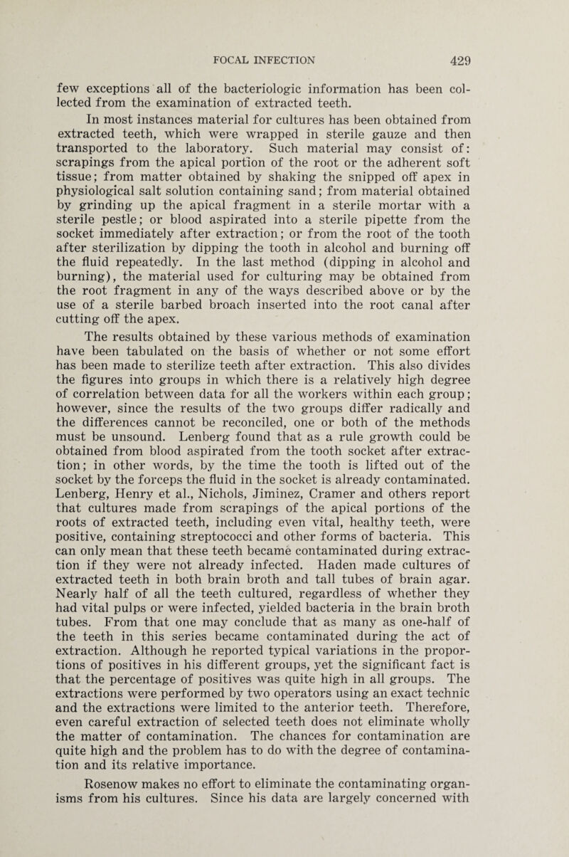 few exceptions all of the bacteriologic information has been col¬ lected from the examination of extracted teeth. In most instances material for cultures has been obtained from extracted teeth, which were wrapped in sterile gauze and then transported to the laboratory. Such material may consist of: scrapings from the apical portion of the root or the adherent soft tissue; from matter obtained by shaking the snipped off apex in physiological salt solution containing sand; from material obtained by grinding up the apical fragment in a sterile mortar with a sterile pestle; or blood aspirated into a sterile pipette from the socket immediately after extraction; or from the root of the tooth after sterilization by dipping the tooth in alcohol and burning off the fluid repeatedly. In the last method (dipping in alcohol and burning), the material used for culturing may be obtained from the root fragment in any of the ways described above or by the use of a sterile barbed broach inserted into the root canal after cutting off the apex. The results obtained by these various methods of examination have been tabulated on the basis of whether or not some effort has been made to sterilize teeth after extraction. This also divides the figures into groups in which there is a relatively high degree of correlation between data for all the workers within each group; however, since the results of the two groups differ radically and the differences cannot be reconciled, one or both of the methods must be unsound. Lenberg found that as a rule growth could be obtained from blood aspirated from the tooth socket after extrac¬ tion; in other words, by the time the tooth is lifted out of the socket by the forceps the fluid in the socket is already contaminated. Lenberg, Henry et al., Nichols, Jiminez, Cramer and others report that cultures made from scrapings of the apical portions of the roots of extracted teeth, including even vital, healthy teeth, were positive, containing streptococci and other forms of bacteria. This can only mean that these teeth became contaminated during extrac¬ tion if they were not already infected. Haden made cultures of extracted teeth in both brain broth and tall tubes of brain agar. Nearly half of all the teeth cultured, regardless of whether they had vital pulps or were infected, yielded bacteria in the brain broth tubes. From that one may conclude that as many as one-half of the teeth in this series became contaminated during the act of extraction. Although he reported typical variations in the propor¬ tions of positives in his different groups, yet the significant fact is that the percentage of positives was quite high in all groups. The extractions were performed by two operators using an exact technic and the extractions were limited to the anterior teeth. Therefore, even careful extraction of selected teeth does not eliminate wholly the matter of contamination. The chances for contamination are quite high and the problem has to do with the degree of contamina¬ tion and its relative importance. Rosenow makes no effort to eliminate the contaminating organ¬ isms from his cultures. Since his data are largely concerned with