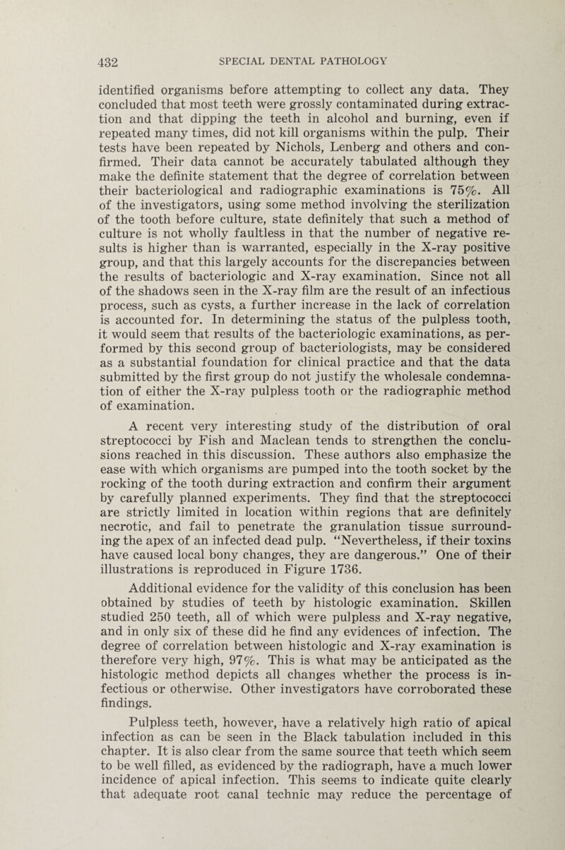 identified organisms before attempting to collect any data. They concluded that most teeth were grossly contaminated during extrac¬ tion and that dipping the teeth in alcohol and burning, even if repeated many times, did not kill organisms within the pulp. Their tests have been repeated by Nichols, Lenberg and others and con¬ firmed. Their data cannot be accurately tabulated although they make the definite statement that the degree of correlation between their bacteriological and radiographic examinations is 75%. All of the investigators, using some method involving the sterilization of the tooth before culture, state definitely that such a method of culture is not wholly faultless in that the number of negative re¬ sults is higher than is warranted, especially in the X-ray positive group, and that this largely accounts for the discrepancies between the results of bacteriologic and X-ray examination. Since not all of the shadows seen in the X-ray film are the result of an infectious process, such as cysts, a further increase in the lack of correlation is accounted for. In determining the status of the pulpless tooth, it would seem that results of the bacteriologic examinations, as per¬ formed by this second group of bacteriologists, may be considered as a substantial foundation for clinical practice and that the data submitted by the first group do not justify the wholesale condemna¬ tion of either the X-ray pulpless tooth or the radiographic method of examination. A recent very interesting study of the distribution of oral streptococci by Fish and Maclean tends to strengthen the conclu¬ sions reached in this discussion. These authors also emphasize the ease with which organisms are pumped into the tooth socket by the rocking of the tooth during extraction and confirm their argument by carefully planned experiments. They find that the streptococci are strictly limited in location within regions that are definitely necrotic, and fail to penetrate the granulation tissue surround¬ ing the apex of an infected dead pulp. “Nevertheless, if their toxins have caused local bony changes, they are dangerous.” One of their illustrations is reproduced in Figure 1736. Additional evidence for the validity of this conclusion has been obtained by studies of teeth by histologic examination. Skillen studied 250 teeth, all of which were pulpless and X-ray negative, and in only six of these did he find any evidences of infection. The degree of correlation between histologic and X-ray examination is therefore very high, 97%. This is what may be anticipated as the histologic method depicts all changes whether the process is in¬ fectious or otherwise. Other investigators have corroborated these findings. Pulpless teeth, however, have a relatively high ratio of apical infection as can be seen in the Black tabulation included in this chapter. It is also clear from the same source that teeth which seem to be well filled, as evidenced by the radiograph, have a much lower incidence of apical infection. This seems to indicate quite clearly that adequate root canal technic may reduce the percentage of