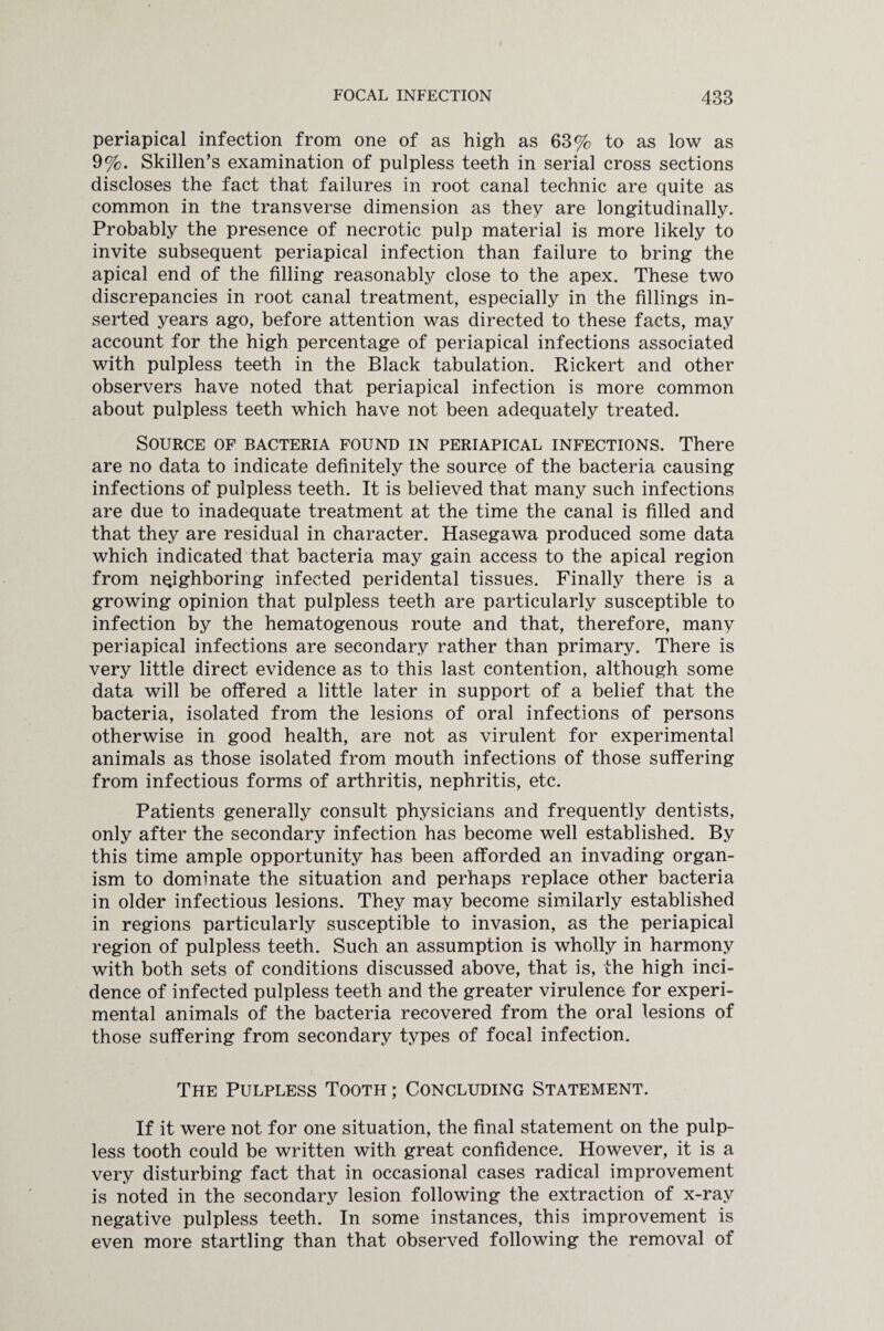 periapical infection from one of as high as 63% to as low as 9%. Skillen’s examination of pulpless teeth in serial cross sections discloses the fact that failures in root canal technic are quite as common in tne transverse dimension as they are longitudinally. Probably the presence of necrotic pulp material is more likely to invite subsequent periapical infection than failure to bring the apical end of the filling reasonably close to the apex. These two discrepancies in root canal treatment, especially in the fillings in¬ serted years ago, before attention was directed to these facts, may account for the high percentage of periapical infections associated with pulpless teeth in the Black tabulation. Rickert and other observers have noted that periapical infection is more common about pulpless teeth which have not been adequately treated. Source of bacteria found in periapical infections. There are no data to indicate definitely the source of the bacteria causing infections of pulpless teeth. It is believed that many such infections are due to inadequate treatment at the time the canal is filled and that they are residual in character. Hasegawa produced some data which indicated that bacteria may gain access to the apical region from neighboring infected peridental tissues. Finally there is a growing opinion that pulpless teeth are particularly susceptible to infection by the hematogenous route and that, therefore, many periapical infections are secondary rather than primary. There is very little direct evidence as to this last contention, although some data will be offered a little later in support of a belief that the bacteria, isolated from the lesions of oral infections of persons otherwise in good health, are not as virulent for experimental animals as those isolated from mouth infections of those suffering from infectious forms of arthritis, nephritis, etc. Patients generally consult physicians and frequently dentists, only after the secondary infection has become well established. By this time ample opportunity has been afforded an invading organ¬ ism to dominate the situation and perhaps replace other bacteria in older infectious lesions. They may become similarly established in regions particularly susceptible to invasion, as the periapical region of pulpless teeth. Such an assumption is wholly in harmony with both sets of conditions discussed above, that is, the high inci¬ dence of infected pulpless teeth and the greater virulence for experi¬ mental animals of the bacteria recovered from the oral lesions of those suffering from secondary types of focal infection. The Pulpless Tooth ; Concluding Statement. If it were not for one situation, the final statement on the pulp¬ less tooth could be written with great confidence. However, it is a very disturbing fact that in occasional cases radical improvement is noted in the secondary lesion following the extraction of x-ray negative pulpless teeth. In some instances, this improvement is even more startling than that observed following the removal of