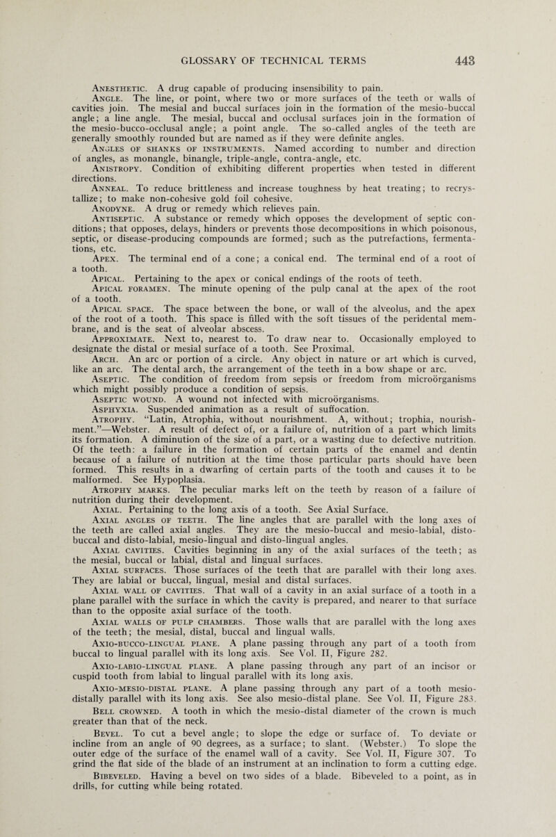 Anesthetic. A drug capable of producing insensibility to pain. Angle. The line, or point, where two or more surfaces of the teeth or walls of cavities join. The mesial and buccal surfaces join in the formation of the mesio-buccal angle; a line angle. The mesial, buccal and occlusal surfaces join in the formation of the mesio-bucco-occlusal angle; a point angle. The so-called angles of the teeth are generally smoothly rounded but are named as if they were definite angles. Angles of shanks of instruments. Named according to number and direction of angles, as monangle, binangle, triple-angle, contra-angle, etc. Anistropy. Condition of exhibiting different properties when tested in different directions. Anneal. To reduce brittleness and increase toughness by heat treating; to recrys¬ tallize; to make non-cohesive gold foil cohesive. Anodyne. A drug or remedy which relieves pain. Antiseptic. A substance or remedy which opposes the development of septic con¬ ditions; that opposes, delays, hinders or prevents those decompositions in which poisonous, septic, or disease-producing compounds are formed; such as the putrefactions, fermenta¬ tions, etc. Apex. The terminal end of a cone; a conical end. The terminal end of a root of a tooth. Apical. Pertaining to the apex or conical endings of the roots of teeth. Apical foramen. The minute opening of the pulp canal at the apex of the root of a tooth. Apical space. The space between the bone, or wall of the alveolus, and the apex of the root of a tooth. This space is filled with the soft tissues of the peridental mem¬ brane, and is the seat of alveolar abscess. Approximate. Next to, nearest to. To draw near to. Occasionally employed to designate the distal or mesial surface of a tooth. See Proximal. Arch. An arc or portion of a circle. Any object in nature or art which is curved, like an arc. The dental arch, the arrangement of the teeth in a bow shape or arc. Aseptic. The condition of freedom from sepsis or freedom from microorganisms which might possibly produce a condition of sepsis. Aseptic wound. A wound not infected with microorganisms. Asphyxia. Suspended animation as a result of suffocation. Atrophy. “Latin, Atrophia, without nourishment. A, without; trophia, nourish¬ ment.”—Webster. A result of defect of, or a failure of, nutrition of a part which limits its formation. A diminution of the size of a part, or a wasting due to defective nutrition. Of the teeth: a failure in the formation of certain parts of the enamel and dentin because of a failure of nutrition at the time those particular parts should have been formed. This results in a dwarfing of certain parts of the tooth and causes it to be malformed. See Hypoplasia. Atrophy marks. The peculiar marks left on the teeth by reason of a failure of nutrition during their development. Axial. Pertaining to the long axis of a tooth. See Axial Surface. Axial angles of teeth. The line angles that are parallel with the long axes of the teeth are called axial angles. They are the mesio-buccal and mesio-labial, disto- buccal and disto-labial, mesio-lingual and disto-lingual angles. Axial cavities. Cavities beginning in any of the axial surfaces of the teeth; as the mesial, buccal or labial, distal and lingual surfaces. Axial surfaces. Those surfaces of the teeth that are parallel with their long axes. They are labial or buccal, lingual, mesial and distal surfaces. Axial wall of cavities. That wall of a cavity in an axial surface of a tooth in a plane parallel with the surface in which the cavity is prepared, and nearer to that surface than to the opposite axial surface of the tooth. Axial walls of pulp chambers. Those walls that are parallel with the long axes of the teeth; the mesial, distal, buccal and lingual walls. Axio-bucco-lingual plane. A plane passing through any part of a tooth from buccal to lingual parallel with its long axis. See Vol. II, Figure 282. Axio-labio-lingual plane. A plane passing through any part of an incisor or cuspid tooth from labial to lingual parallel with its long axis. Axio-mesio-distal plane. A plane passing through any part of a tooth mesio- distally parallel with its long axis. See also mesio-distal plane. See Vol. II, Figure 283. Bell crowned. A tooth in which the mesio-distal diameter of the crown is much greater than that of the neck. Bevel. To cut a bevel angle; to slope the edge or surface of. To deviate or incline from an angle of 90 degrees, as a surface; to slant. (Webster.) To slope the outer edge of the surface of the enamel wall of a cavity. See Vol. II, Figure 307. To grind the flat side of the blade of an instrument at an inclination to form a cutting edge. Bibeveled. Having a bevel on two sides of a blade. Bibeveled to a point, as in drills, for cutting while being rotated.