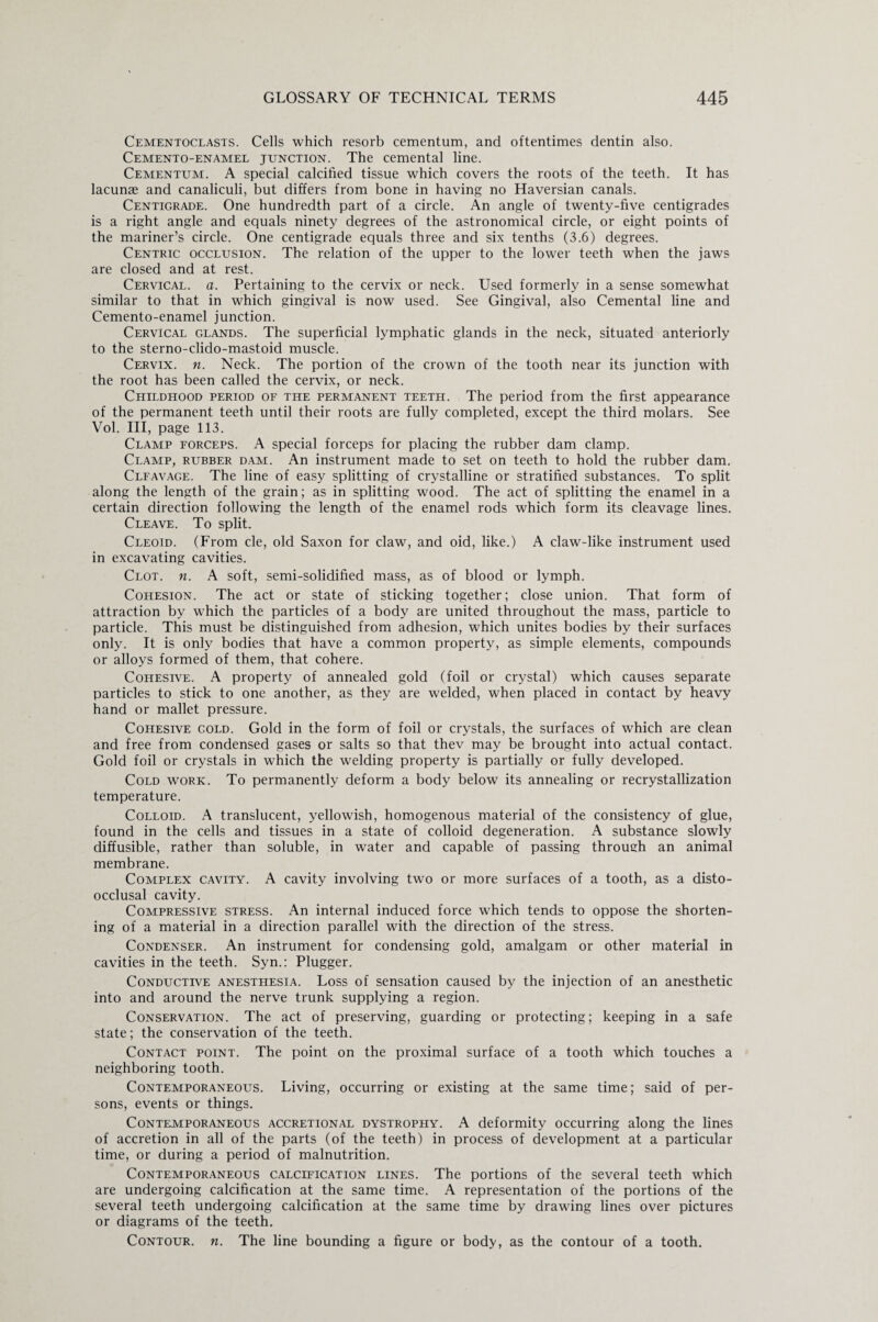 Cementoclasts. Cells which resorb cementum, and oftentimes dentin also. Cemento-enamel junction. The cemental line. Cementum. A special calcified tissue which covers the roots of the teeth. It has lacunae and canaliculi, but differs from bone in having no Haversian canals. Centigrade. One hundredth part of a circle. An angle of twenty-five centigrades is a right angle and equals ninety degrees of the astronomical circle, or eight points of the mariner’s circle. One centigrade equals three and six tenths (3.6) degrees. Centric occlusion. The relation of the upper to the lower teeth when the jaws are closed and at rest. Cervical, a. Pertaining to the cervix or neck. Used formerly in a sense somewhat similar to that in which gingival is now used. See Gingival, also Cemental line and Cemento-enamel junction. Cervical glands. The superficial lymphatic glands in the neck, situated anteriorly to the sterno-clido-mastoid muscle. Cervix, n. Neck. The portion of the crown of the tooth near its junction with the root has been called the cervix, or neck. Childhood period of the permanent teeth. The period from the first appearance of the permanent teeth until their roots are fully completed, except the third molars. See Vol. Ill, page 113. Clamp forceps. A special forceps for placing the rubber dam clamp. Clamp, rubber dam. An instrument made to set on teeth to hold the rubber dam. Clfavage. The line of easy splitting of crystalline or stratified substances. To split along the length of the grain; as in splitting wood. The act of splitting the enamel in a certain direction following the length of the enamel rods which form its cleavage lines. Cleave. To split. Cleoid. (From cle, old Saxon for claw, and oid, like.) A claw-like instrument used in excavating cavities. Clot. n. A soft, semi-solidified mass, as of blood or lymph. Cohesion. The act or state of sticking together; close union. That form of attraction by which the particles of a body are united throughout the mass, particle to particle. This must be distinguished from adhesion, which unites bodies by their surfaces only. It is only bodies that have a common property, as simple elements, compounds or alloys formed of them, that cohere. Cohesive. A property of annealed gold (foil or crystal) which causes separate particles to stick to one another, as they are welded, when placed in contact by heavy hand or mallet pressure. Cohesive gold. Gold in the form of foil or crystals, the surfaces of which are clean and free from condensed gases or salts so that thev may be brought into actual contact. Gold foil or crystals in which the welding property is partially or fully developed. Cold work. To permanently deform a body below its annealing or recrystallization temperature. Colloid. A translucent, yellowish, homogenous material of the consistency of glue, found in the cells and tissues in a state of colloid degeneration. A substance slowly diffusible, rather than soluble, in water and capable of passing through an animal membrane. Complex cavity. A cavity involving two or more surfaces of a tooth, as a disto- occlusal cavity. Compressive stress. An internal induced force which tends to oppose the shorten¬ ing of a material in a direction parallel with the direction of the stress. Condenser. An instrument for condensing gold, amalgam or other material in cavities in the teeth. Syn.: Plugger. Conductive anesthesia. Loss of sensation caused by the injection of an anesthetic into and around the nerve trunk supplying a region. Conservation. The act of preserving, guarding or protecting; keeping in a safe state; the conservation of the teeth. Contact point. The point on the proximal surface of a tooth which touches a neighboring tooth. Contemporaneous. Living, occurring or existing at the same time; said of per¬ sons, events or things. Contemporaneous accretional dystrophy. A deformity occurring along the lines of accretion in all of the parts (of the teeth) in process of development at a particular time, or during a period of malnutrition. Contemporaneous calcification lines. The portions of the several teeth which are undergoing calcification at the same time. A representation of the portions of the several teeth undergoing calcification at the same time by drawing lines over pictures or diagrams of the teeth. Contour, n. The line bounding a figure or body, as the contour of a tooth.