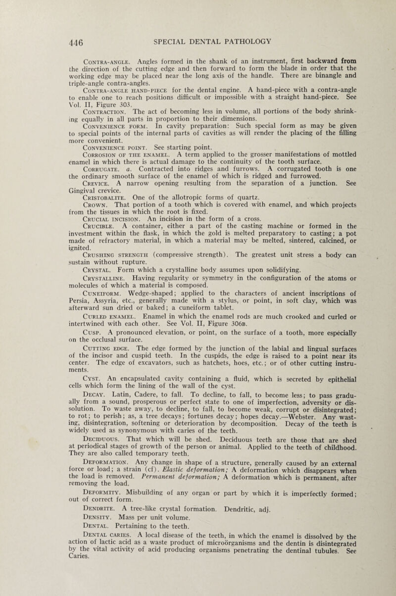 Contra-angle. Angles formed in the shank of an instrument, first backward from the direction of the cutting edge and then forward to form the blade in order that the working edge may be placed near the long axis of the handle. There are binangle and triple-angle contra-angles. Contra-angle hand-piece for the dental engine. A hand-piece with a contra-angle to enable one to reach positions difficult or impossible with a straight hand-piece. See Vol. II, Figure 303. Contraction. The act of becoming less in volume, all portions of the body shrink¬ ing equally in all parts in proportion to their dimensions. Convenience form. In cavity preparation: Such special form as may be given to special points of the internal parts of cavities as will render the placing of the filling more convenient. Convenience point. See starting point. Corrosion of the enamel. A term applied to the grosser manifestations of mottled enamel in which there is actual damage to the continuity of the tooth surface. Corrugate, a. Contracted into ridges and furrows. A corrugated tooth is one the ordinary smooth surface of the enamel of which is ridged and furrowed. Crevice. A narrow opening resulting from the separation of a junction. See Gingival crevice. Cristobalite. One of the allotropic forms of quartz. Crown. That portion of a tooth which is covered with enamel, and which projects from the tissues in which the root is fixed. Crucial incision. An incision in the form of a cross. Crucible. A container, either a part of the casting machine or formed in the investment within the flask, in which the gold is melted preparatory to casting; a pot made of refractory material, in which a material may be melted, sintered, calcined, or ignited. Crushing strength (compressive strength). The greatest unit stress a body can sustain without rupture. Crystal. Form which a crystalline body assumes upon solidifying. Crystalline. Having regularity or symmetry in the configuration of the atoms or molecules of which a material is composed. Cuneiform. Wedge-shaped; applied to the characters of ancient inscriptions of Persia, Assyria, etc., generally made with a stylus, or point, in soft clay, which was afterward sun dried or baked; a cuneiform tablet. Curled enamel. Enamel in which the enamel rods are much crooked and curled or intertwined with each other. See Vol. II, Figure 306b. Cusp. A pronounced elevation, or point, on the surface of a tooth, more especially on the occlusal surface. Cutting edge. The edge formed by the junction of the labial and lingual surfaces of the incisor and cuspid teeth. In the cuspids, the edge is raised to a point near its center. The edge of excavators, such as hatchets, hoes, etc.; or of other cutting instru¬ ments. Cyst. An encapsulated cavity containing a fluid, which is secreted by epithelial cells which form the lining of the wall of the cyst. Decay. Latin, Cadere, to fall. To decline, to fall, to become less; to pass gradu¬ ally from a sound, prosperous or perfect state to one of imperfection, adversity or dis¬ solution. To waste away, to decline, to fall, to become weak, corrupt or disintegrated; to rot; to perish; as, a tree decays; fortunes decay; hopes decay.—Webster. Any wast¬ ing, disintegration, softening or deterioration by decomposition. Decay of the teeth is widely used as synonymous with caries of the teeth. Deciduous. That which will be shed. Deciduous teeth are those that are shed at periodical stages of growth of the person or animal. Applied to the teeth of childhood. They are also called temporary teeth. Deformation. Any change in shape of a structure, generally caused by an external force or load; a strain (cf). Elastic deformation; A deformation which disappears when the load is removed. Permanent deformation; A deformation which is permanent, after removing the load. Deformity. Misbuilding of any organ or part by which it is imperfectly formed; out of correct form. Dendrite. A tree-like crystal formation. Dendritic, adj. Density. Mass per unit volume. Dental. Pertaining to the teeth. Dental caries. A local disease of the teeth, in which the enamel is dissolved by the action of lactic acid as a waste product of microorganisms and the dentin is disintegrated by the vital activity of acid producing organisms penetrating the dentinal tubules. See Caries.
