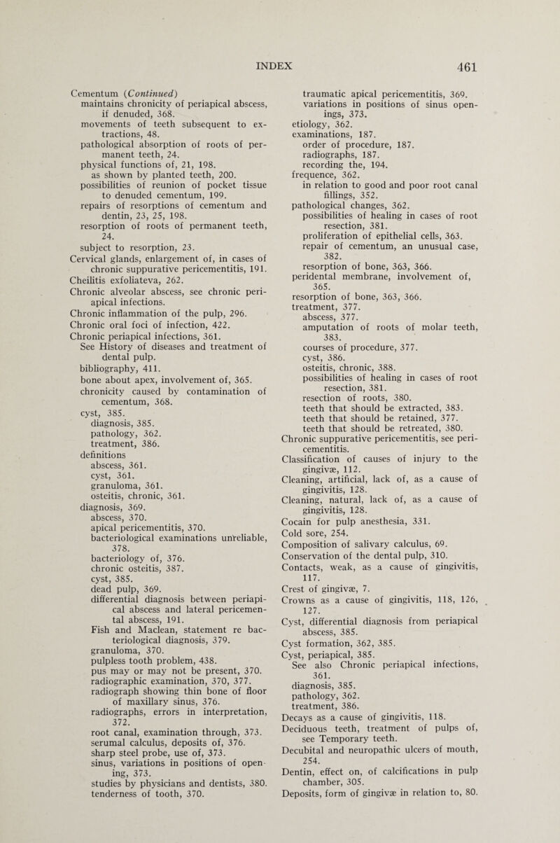 Cementum (Continued) maintains chronicity of periapical abscess, if denuded, 368. movements of teeth subsequent to ex¬ tractions, 48. pathological absorption of roots of per¬ manent teeth, 24. physical functions of, 21, 198. as shown by planted teeth, 200. possibilities of reunion of pocket tissue to denuded cementum, 199. repairs of resorptions of cementum and dentin, 23, 25, 198. resorption of roots of permanent teeth, 24. subject to resorption, 23. Cervical glands, enlargement of, in cases of chronic suppurative pericementitis, 191. Cheilitis exfoliateva, 262. Chronic alveolar abscess, see chronic peri¬ apical infections. Chronic inflammation of the pulp, 296. Chronic oral foci of infection, 422. Chronic periapical infections, 361. See History of diseases and treatment of dental pulp, bibliography, 411. bone about apex, involvement of, 365. chronicity caused by contamination of cementum, 368. cyst, 385. diagnosis, 385. pathology, 362. treatment, 386. definitions abscess, 361. cyst, 361. granuloma, 361. osteitis, chronic, 361. diagnosis, 369. abscess, 370. apical pericementitis, 370. bacteriological examinations unreliable, 378. bacteriology of, 376. chronic osteitis, 387. cyst, 385. dead pulp, 369. differential diagnosis between periapi¬ cal abscess and lateral pericemen¬ tal abscess, 191. Fish and Maclean, statement re bac¬ teriological diagnosis, 379. granuloma, 370. pulpless tooth problem, 438. pus may or may not be present, 370. radiographic examination, 370, 377. radiograph showing thin bone of floor of maxillary sinus, 376. radiographs, errors in interpretation, 372. root canal, examination through, 373. serumal calculus, deposits of, 376. sharp steel probe, use of, 373. sinus, variations in positions of open ing, 373. studies by physicians and dentists, 380. tenderness of tooth, 370. traumatic apical pericementitis, 369. variations in positions of sinus open¬ ings, 373. etiology, 362. examinations, 187. order of procedure, 187. radiographs, 187. recording the, 194. frequence, 362. in relation to good and poor root canal fillings, 352. pathological changes, 362. possibilities of healing in cases of root resection, 381. proliferation of epithelial cells, 363. repair of cementum, an unusual case, 382. resorption of bone, 363, 366. peridental membrane, involvement of, 365. resorption of bone, 363, 366. treatment, 377. abscess, 377. amputation of roots of molar teeth, 383. courses of procedure, 377. cyst, 386. osteitis, chronic, 388. possibilities of healing in cases of root resection, 381. resection of roots, 380. teeth that should be extracted, 383. teeth that should be retained, 377. teeth that should be retreated, 380. Chronic suppurative pericementitis, see peri¬ cementitis. Classification of causes of injury to the gingivae, 112. Cleaning, artificial, lack of, as a cause of gingivitis, 128. Cleaning, natural, lack of, as a cause of gingivitis, 128. Cocain for pulp anesthesia, 331. Cold sore, 254. Composition of salivary calculus, 69. Conservation of the dental pulp, 310. Contacts, weak, as a cause of gingivitis, 117. Crest of gingivae, 7. Crowns as a cause of gingivitis, 118, 126, 127. Cyst, differential diagnosis from periapical abscess, 385. Cyst formation, 362, 385. Cyst, periapical, 385. See also Chronic periapical infections, 361. diagnosis, 385. pathology, 362. treatment, 386. Decays as a cause of gingivitis, 118. Deciduous teeth, treatment of pulps of, see Temporary teeth. Decubital and neuropathic ulcers of mouth, 254. Dentin, effect on, of calcifications in pulp chamber, 305. Deposits, form of gingivae in relation to, 80.