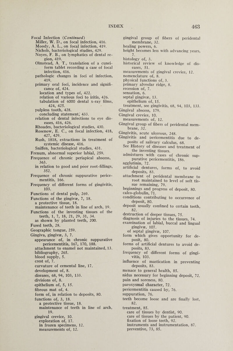 Focal Infection (Continued) Miller, W. D., on focal infection, 416. Moody, A. L., on focal infection, 419. Nichols, bacteriological studies, 429. Noyes, F. B., on lymphatics of dental re¬ gion, 419. Olmstead, A. T., translation of a cunei¬ form tablet recording a case of focal infection, 416. pathologic changes in foci of infection, 419. primary oral foci, incidence and signifi¬ cance of, 424. location and types of, 422. relation of various foci to iritis, 426. tabulation of 6000 dental x-ray films, 424, 425. pulpless tooth, 428. concluding statement,' 433. relation of dental infections to eye dis¬ eases, 416, 426. Rhoades, bacteriological studies, 430. Rosenow, E. C., on focal infection, 418, 427, 429. Rush, 1818, extractions in treatment of systemic disease, 416. Sniffen, bacteriological studies, 431. Frenum, abnormal superior labial, 259. Frequence of chronic periapical abscess, 363. in relation to good and poor root-fillings, 352. Frequence of chronic suppurative perice¬ mentitis, 166. Frequency of different forms of gingivitis, 103. Functions of dental pulp, 269. Functions of the gingivae, 7, 18. a protective tissue, 18. maintenance of teeth in line of arch, 19. Functions of the investing tissues of the teeth, 1, 7, 18, 21, 29, 31, 34. as shown by planted teeth, 200. Fused teeth, 28. Geographic tongue, 259. Gingiva, gingivae, 3, 7. appearance of, in chronic suppurative pericementitis, 167, 170, 188. attachment to enamel not maintained, 13. bibliography, 265. blood supply, 5. crest of, 7. curvature of cemental line, 17. development of, 8. diseases, 68, 94, 103, 133. divisions of, 8. epithelium of, 5, 15. fibrous mat of, 4. form of, in relation to deposits, 80. functions of, 3, 18. a protective tissue, 18. maintenance of teeth in line of arch, 19. gingival crevice, 10. exploration of, 17. in frozen specimens, 12. measurements of, 12. gingival group of fibers of peridental membrane, 32. healing powers, 6. height becomes less with advancing years, 7. histology of, 3. historical review of knowledge of dis¬ eases, 51. measurements of gingival crevice, 12. nomenclature of, 8. physical functions of, 3. primary alveolar ridge, 8. recession of, 7. sensation, 6. septal gingivae, 13. epithelium of, 15. treatment, see gingivitis, 68, 94, 103, 133. Gingival abscess, 179. Gingival crevice, 10. measurements of, 12. Gingival group of fibers of peridental mem¬ brane, 32. Gingivitis, acute ulcerous, 248. Gingivitis and pericementitis due to de¬ posits of salivary calculus, 68. See History of diseases and treatment of the investing tissues. admixtures with cases of chronic sup¬ purative pericementitis, 186. agglutinin, 72. artificial dentures, forms of, to avoid deposits, 83. attachment of peridental membrane to root maintained to level of soft tis¬ sue remaining, 79. beginnings and progress of deposit, 80. calco-globulin, 71. conditions contributing to occurrence of deposit, 80. deposit usually confined to certain teeth, 82. destruction of deeper tissues, 75. diagnosis of injuries to the tissues, 74. examination of labial, buccal and lingual gingivae, 107. of septal gingivae, 107. form which gives opportunity for de¬ posit, 80. forms of artificial dentures to avoid de¬ posits, 83. frequency of different forms of gingi¬ vitis, 103. influence of mastication in preventing deposits, 83. menace to general health, 85. nidus necessary for beginning deposit, 72. pain and soreness, 80. paroxysmal character, 72. pericementitis caused by, 76. suppuration, 76. teeth become loose and are finally lost, 82. treatment, 85. care of tissues by dentist, 90. care of tissues by the patient, 90. fixation of loose teeth, 92. instruments and instrumentation, 87. preventive, 73, 85.