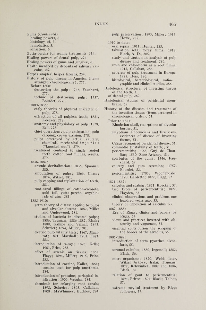 Gums (Continued) healing powers, 6. histology of, 3. lymphatics, 5. sensation, 6. Gutta-percha for sealing treatments, 319. Healing powers of dental pulp, 274. Healing powers of gums and gingivae, 6. Health menaced by deposits of salivary cal¬ culus, 85. Herpes simplex, herpes labialis, 254. History of pulp disease in America (items arranged chronologically), 277. Before 1800: destroying the pulp; 1746, Fauchard, 277. technic of destroying pulp; 1757, Bourdet, 277. 1800-1836: early theories of physical character of pulp, 278. extraction of all pulpless teeth; 1821, Koecker, 278. anatomy and physiology of pulp; 1829, Bell, 278. chief operations; pulp extirpation, pulp capping, crown excision, 278. pulps destroyed by actual cautery, chemicals, mechanical injuries (“knocked out”), 279. treatment confined to single rooted teeth, cotton root fillings, results, 279. 1836-1882: arsenic devitalization; 1836, Spooner, 280. amputation of pulps; 1866, Chase; 1874, Witzel, 281. pulp capping and replantation of teeth, 281. root-canal fillings of cotton-creosote, gold foil, gutta-percha, oxychlo¬ ride of zinc, 281. 1882-1910: germ theory of disease applied to pulps and alveolar abscess; 1882, Milles and Underwood, 281. studies of bacteria in diseased pulps; 1886, Truman; 1886-1887, Black; 1889, Gallipe and Vignal; 1893, Schreier; 1894, Miller, 281. electric pulp vitality tests; 1867, Magi- tot; 1891, Marshall; 1901, Fuyt, 283. introduction of x-ray; 1896, Kells; 1901, Price, 283. effect of arsenic on tissues; 1862, Flagg; 1894, Miller; 1915, Prinz, 283. introduction of cocaine, Koller, 1884; cocaine used for pulp anesthesia, 284. introduction of procaine; periapical in¬ filtration; 1906, Vaughn, 284. chemicals for enlarging root canals; 1892, Schreier; 1893, Callahan; 1908; MaWhinney, Buckley, 284. pulp preservation; 1893, Miller; 1917, Howe, 285. 1910 to date: oral sepsis; 1911, Hunter, 285. tabulation 6000 x-ray films; 1918, Black, A. D., 285. study and caution in analysis of pulp disease and treatment, 286. resin and chloroform as a root filling, 1915, Callahan, 286. progress of pulp treatment in Europe, 1925, Hess, 286. histological, bacteriological, radio- graphic and clinical studies, 286. Histological structure, of investing tissues of the teeth, 1. of dental pulp, 269. Histological studies of peridental mem¬ brane, 59. History of the diseases and treatment of the investing tissues (items arranged in chronological order), 51. Prior to 1821: Rhodesian skull, resorptions of alveolar border, 51. Egyptians, Phoenicians and Etruscans, evidences of disease of investing tissues, 51. Celsus recognized peridental disease, 51. commotio (instability of teeth), 51. pericementitis; 1363, Guy de Chau- liac; 1530, Zene Artzney, 51. scorbutus of the gums; 1746, Fau¬ chard, 52. cautery and gum resection; 1757, Bourdet, 52. pericementitis; 1783, Wooffendale; 1790, Gardette; 1822, Flagg, 52. 1821-1867: calculus and scaling; 1821, Koecker, 52. two types of pericementitis; 1822, Hayden, 53. clinical observations and problems one hundred years ago, 53. theory of deposition of calculus, 53. 1867-1885: Era of Riggs; clinics and papers by Riggs, 54. views and practices invested with ob¬ scurity and vagueness, 54. essential contribution the scraping of the border of the alveolus, 55. 1885-1899: introduction of term pyorrhea alveo- laris, 55. serumal calculus; 1880, Ingersoll; 1882, Black, 56. micro-organisms; 1870, Weld; later, Witzel Arkovy, Iszlai, Truman; 1877, Rehwinkel; 1882 and 1886, Black, 56. relation of gout to pericementitis; 1894, Peirce; 1894, Black; Talbot, 57. extreme surgical treatment by Riggs followers, 57.