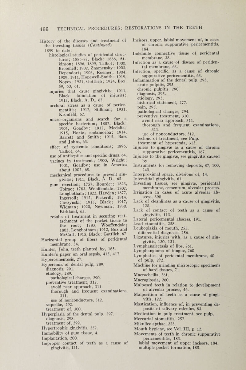 History of the diseases and treatment of the investing tissues (Continued) 1899 to date: histological studies of peridental struc¬ tures; 1886-87, Black; 1888, At¬ kinson; 1866, 1899, Talbot; 1900, Broomell; 1902, Znamensky; 1903, Dependorf; 1903, Roemer; 1904, 1909, 1911, Hopewell-Smith; 1919, Noyes; 1921, Gottlieb; 1924, Box, 59, 60, 61. injuries that cause gingivitis; 1911, Black; tabulation of injuries; 1913, Black, A. D., 62. occlusal stress as a cause of perice¬ mentitis; 1917, Stillman; 1931, Kronfeld, 62. micro-organisms and search for a specific bacterium; 1887, Black; 1905, Goadby; 1912, Medalia; 1915, Hoxie; endamoeba; 1914, Barrett and Smith; 1915, Bass and Johns, 63. effect of systemic conditions; 1896, Talbot, 64. use of antiseptics and specific drugs, 64. vacines in treatment; 1900, Wright; 1901, Goadby; use in America about 1907, 65. mechanical procedures to prevent gin¬ givitis; 1911, Black, A. D., 65. gum resection; 1757, Bourdet; 1823, Toirac; 1783, Wooffendale; 1802, Longbotham; 1822, Hayden; 1877, Ingersoll; 1912, Pickerill; 1914, Cieszynski; 1915, Black; 1917, Widman; 1920, Newman; 1930, Kirkland, 65. results of treatment in securing reat¬ tachment of the pocket tissue to the root; 1783, Wooffendale; 1802, Longbotham; 1912, Box and McCall; 1915, Black; Gottlieb, 67. Horizontal group of fibers of peridental membrane, 34. Hunter, John, teeth planted by, 165. Hunter’s paper on oral sepsis, 415, 417. Hypercementosis, 27. Hyperemia of dental pulp, 289. diagnosis, 291. etiology, 289. pathological changes, 290. preventive treatment, 312. avoid near approach, 311. thorough and frequent examinations, 311. use of nonconductors, 312. sequellae, 292. treatment of, 300. Hyperplasia of the dental pulp, 297. diagnosis, 298. treatment of, 299. Hypertrophic gingivitis, 252. Immobility of gum tissue, 4. Implantation, 200. Improper contact of teeth as a cause of gingivitis, 121. Incisors, upper, labial movement of, in cases of chronic suppurative pericementitis, 184. Indefinite connective tissue of peridental membrane, 38. Infection as a cause of disease of periden¬ tal membrane, 63. Infection, specific, as a cause of chronic suppurative pericementitis, 63. Inflammation of the dental pulp, 293. acute pulpitis, 295. chronic pulpitis, 290. diagnosis, 295. etiology, 293. historical statement, 277. pain, 295. pathological changes, 294. preventive treatment, 310. avoid near approach, 311. thorough and frequent examinations, 311. use of nonconductors, 312. technic of treatment, see Pulp, treatment of hyperemia, 312. Injuries to gingivae as a cause of chronic suppurative pericementitis, 167. Injuries to the gingivae, see gingivitis caused by. Instruments for removing deposits, 87, 100, 240. Interproximal space, divisions of, 14. Interstitial gingivitis, 61. Investing tissues, see gingivae, peridental membrane, cementum, alveolar process. Irrigation in cases of acute alveolar ab¬ scess, 398. Lack of cleanliness as a cause of gingivitis, 128. Lack of contact of teeth as a cause of gingivitis, 113. Lateral pericemental abscess, 191. Lead stomatitis, 258. Leukoplakia of mouth, 255. differential diagnosis, 256. Ligatures, injuries with, as a cause of gin¬ givitis, 130, 131. Lymphangiectasis of lips, 261. Lymphangioma of tongue, 260. Lymphatics of peridental membrane, 40. of pulp, 272. Machine for grinding microscopic specimens of hard tissues, 71. Macrocheilia, 261. Macroglossia, 260. Malposed teeth in relation to development of alveolar process, 46. Malposition of teeth as a cause of gingi¬ vitis, 122. Mastication, influence of, in preventing de¬ posits of salivary calculus, 83. Medication in pulp treatment, see pulp. Mercurial stomatitis, 257. Mikulicz apthae, 253. Mouth hygiene, see Vol. Ill, p. 12. Movements of teeth in chronic suppurative pericementitis, 183. labial movement of upper incisors, 184. multiple pocket formation, 185.