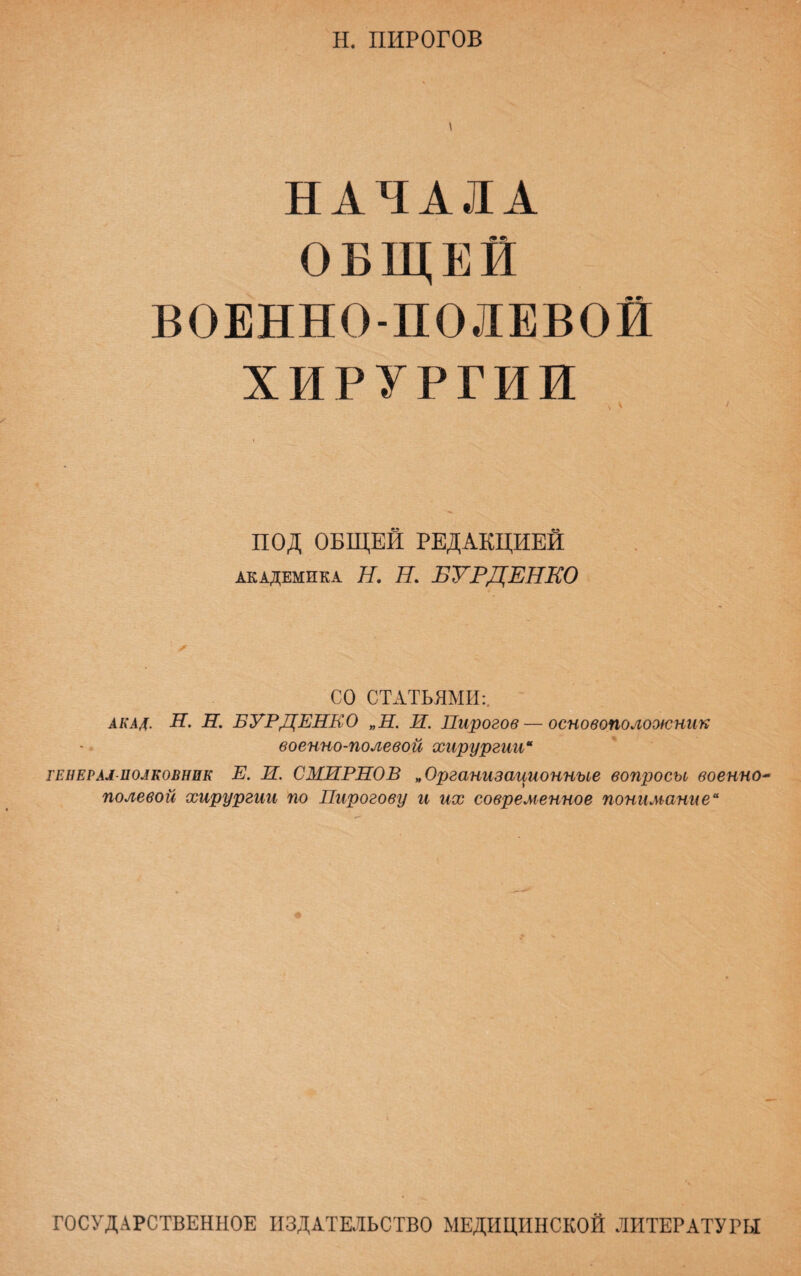 Н. ПИРОГОВ НАЧАЛА (У?) ОБЩЕЙ ВОЕННО-ПОЛЕВОЙ ХИРУРГИИ ПОД ОБЩЕЙ РЕДАКЦИЕЙ академика Я. Я. БУРДЕНКО СО СТАТЬЯМИ:. акал. Н. Н. БУРДЕНКО „Н. И. Пирогов—основоположник военно-полевой хирургии* генерал-полковник Е. Н. СМИРНОВ „Организационные вопросы военно* полевой хирургии по Пирогову и их современное понимание“ ГОСУДАРСТВЕННОЕ ИЗДАТЕЛЬСТВО МЕДИЦИНСКОЙ ЛИТЕРАТУРЫ