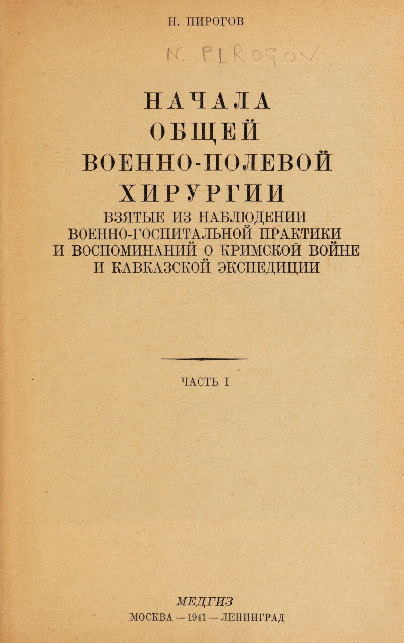Н. ПИРОГОВ НАЧАЛА ОБЩЕЙ ВОЕННО-ПОЛЕВОЙ ХИРУРГИИ ВЗЯТЫЕ ИЗ НАБЛЮДЕНИИ ВОЕННО-ГОСПИТАЛЬНОЙ ПРАКТИКИ И ВОСПОМИНАНИЙ О КРИМСКОЙ ВОЙНЕ И КАВКАЗСКОЙ ЭКСПЕДИЦИИ ЧАСТЬ I МЕДГИЗ МОСКВА — 1941 — ЛЕНИНГРАД