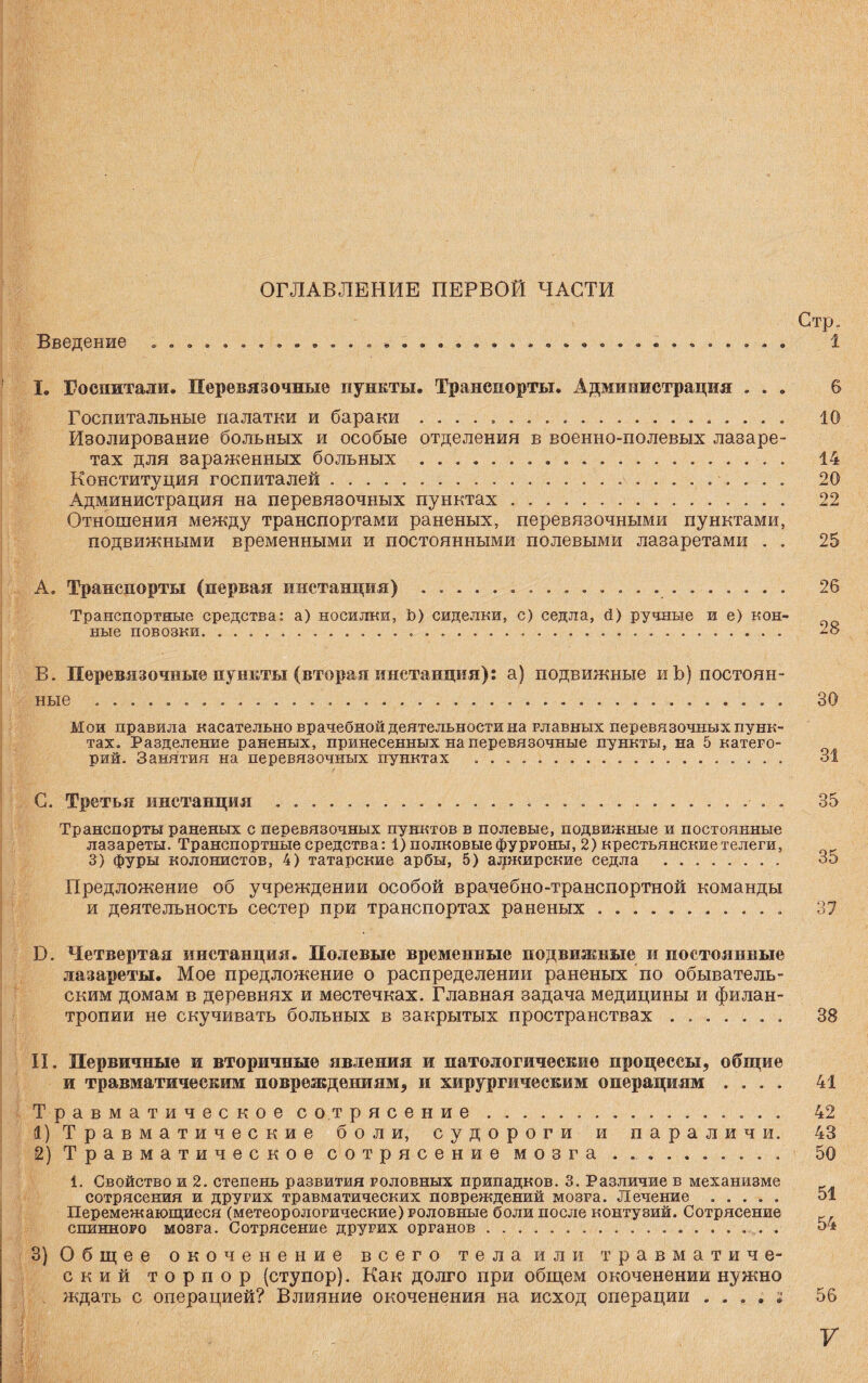Введение ОГЛАВЛЕНИЕ ПЕРВОЙ ЧАСТИ Стр, 1 I. Госпитали. Перевязочные пункты. Транспорты. Администрация . . . в Госпитальные палатки и бараки .. 10 Изолирование больных и особые отделения в военно-полевых лазаре¬ тах для зараженных больных ... .. 14 Конституция госпиталей. 20 Администрация на перевязочных пунктах. 22 Отношения между транспортами раненых, перевязочными пунктами, подвижными временными и постоянными полевыми лазаретами . . 25 А. Транспорты (первая инстанция) . ... Транспортные средства: а) носилки, Ъ) сиделки, с) седла, й) ручные и е) кон¬ ные повозки... 26 28 В. Перевязочные пункты (вторая инстанция): а) подвижные иѣ) постоян¬ ные ........ 30 Мои правила касательно врачебной деятельности на главных перевязочных пунк¬ тах, Разделение раненых, принесенных на перевязочные пункты, на 5 катего¬ рий. Занятия на перевязочных пунктах ... 31 С. Третья инстанция ...• . . 35 Транспорты раненых с перевязочных пунктов в полевые, подвижные и постоянные лазареты. Транспортные средства: 1) полковые фургоны, 2) крестьянские телеги, 3) фуры колонистов, 4) татарские арбы, 5) алжирские седла . 35 Предложение об учреждении особой врачебно-транспортной команды и деятельность сестер при транспортах раненых.. 37 13. Четвертая инстанция. Полевые временные подвижные и постоянные лазареты. Мое предложение о распределении раненых по обыватель¬ ским домам в деревнях и местечках. Главная задача медицины и филан¬ тропии не скучивать больных в закрытых пространствах. 38 II. Первичные и вторичные явления и патологические процессы, общие и травматическим повреждениям, и хирургическим операциям .... 41 Травматическое сотрясение . 42 1) Травматические боли, судороги и параличи. 43 2) Травматическое сотрясение мозга. 50 1. Свойство и 2. степень развития головных припадков. 3. Различие в механизме сотрясения и других травматических повреждений мозга. Лечение . 51 Перемежающиеся (метеорологические) головные боли после контузий. Сотрясение г спинного мозга. Сотрясение других органов. 54 3) Общее окоченение всего тела или травматиче¬ ский торпор (ступор). Как долго при общем окоченении нужно ждать с операцией? Влияние окоченения на исход операции . . , . ; 56