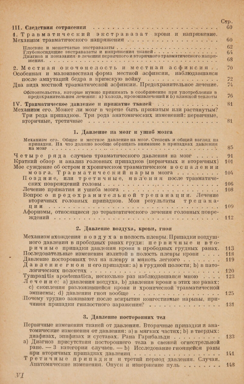 Стр. III. Следствия сотрясения .. 60 1. Травматический экстравазат крови и напряжение. Механизм травматического напряжения. 60 Плоские и мешетчатые экстравазаты.- . . 62 Глубокосидящие экстравазаты и напряжения тканей. 64 Диагноз и показания в лечении первичного и вторичного травматического напря¬ жения. 68 2. Местная окоченелость и местная асфиксия.. 70 Особенная и малоизвестная форма местной асфиксии, наблюдавшаяся после ампутаций бедра в кримскую войну . 72 Два вида местной травматической асфиксии. Предохранительное лечение. 74 Обстоятельства, которые нужно принимать в соображение при употреблении в предохранительном лечении: а) холода, кровоизвлеченийи Ь) влажной теплоты 76 IV. Травматическое давление и прижатие тканей . 81 Механизм его. Может ли мозг в черепе быть прижатым или растянутым? Три рода припадков. Три рода анатомических изменений: первичные, вторичные, третичные. 81 1. Давление на мозг и ушиб мозга Механизм его. Общее и местное давление на мозг. Степень и общий взгляд на припадки. На что должно вообще обращать внимание в припадках давления на мозг . 85 Четыре ряда случаев травматического давления на мозг. 91 Краткий обзор и анализ головных припадков (первичных и вторичных) 101 Мое суждение об остром и хроническом травматическом воспалении мозга. Травматический нарыв мозга. 104 Поздние, или третичные, явления после травматиче¬ ских повреждений головы.,.. 106 Лечение прижатия и ушиба мозга. 108 Вопрос о предохранительной трепанации. Лечение вторичных головных припадков. Мои результаты трепана¬ ции . 109 Афоризмы, относящиеся до терапевтического лечения головных повре¬ ждений . 112 2. Давление воздуха, крови, гноя Механизм вхождения воздуха в полость плевры. Припадки воздуш¬ ного давления в прободных ранах груди: первичные и вто¬ ричные припадки давления крови в прободных грудных ранах. 113 Последовательные изменения излитой в полость плевры крови .... 118 Давление посторонних тел на плевру и мякоть легкого. 119 Давление гноя и его припадки: а) в грудной полости; Ь) в пато¬ логических полостях. 120 ТутрапШз арозіетаііса, несколько раз наблюдавшаяся мною .... 123 Лечение: а) давления воздуха, Ь) давления крови в этих же ранах; с) скопления разложившейся крови и хронической 'травматической эмпиемы; О) давления гноя вообще. 125 Почему трудно заживают после вскрытия конгестивные нарывы, при¬ чиняя припадки гнилостного заражения?. 131 3. Давление посторонних тел Первичные изменения тканей от давления. Вторичные припадки и ана¬ томические изменения от давления: а) в мягких частях; Ь) в твердых: диафизах, эпифизах и суставах. Рана Гарибальди. 133 а) Диагноз присутствия постороннего тела в свежей огнестрельной ране. — 3 категории случаев. — Ь) Исследование гноящейся раны при вторичных припадках давления. 141 Третичные припадки и третий период давления. Случаи. Анатомические изменения. Опуск и извержение пуль.148