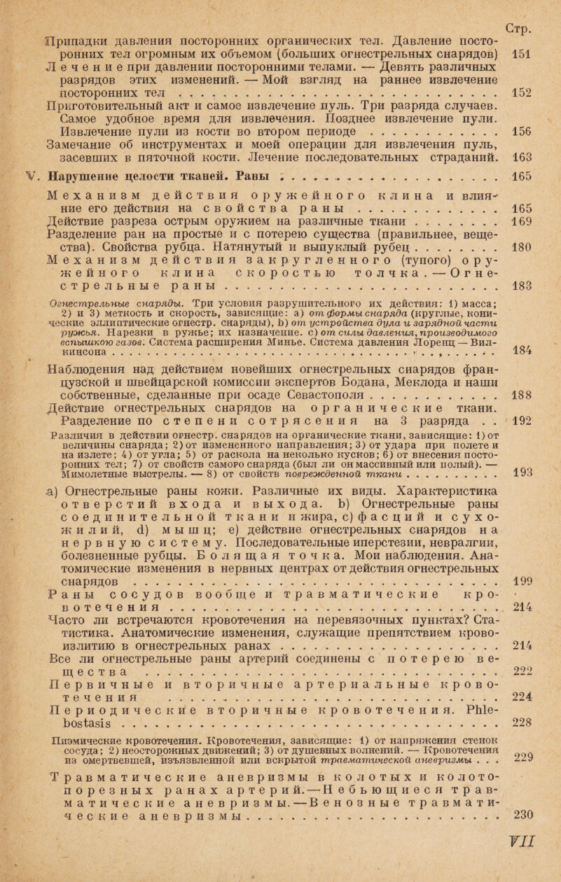 Стр. Припадки давления посторонних органических тел. Давление посто¬ ронних тел огромным их объемом (больших огнестрельных снарядов) 151 Лечение при давлении посторонними телами. — Девять различных разрядов этих изменений. — Мой взгляд на раннее извлечение посторонних тел ... 152 Приготовительный акт и самое извлечение пуль. Три разряда случаев. Самое удобное время для извлечения. Позднее извлечение пули. Извлечение пули из кости во втором периоде .. 156 Замечание об инструментах и моей операции для извлечения пуль, засевших в пяточной кости. Лечение последовательных страданий. 163 V. Нарушение целости тканей. Раны ....... ....165 Механизм действия оружейного клина и влия¬ ние его действия на свойства раны. 165 Действие разреза острым оружием на различные ткани.169 Разделение ран на простые и с потерею существа (правильнее, веще¬ ства). Свойства рубца. Натянутый и выпуклый рубец. 180 Механизм действия закругленного (тупого) ору¬ жейного клина скоростью толчка. — Огне¬ стрельные раны.. .. 183 Огнестрельные снаряды. Три условия разрушительного их действия: 1) масса; 2) и 3) меткость и скорость, зависящие: а) от формы снаряда (круглые, кони¬ ческие эллиптические огнестр. снаряды), Ь) от устройства дула и зарядной части ружья. Нарезки в ружье; их назначение, с) от силы давления, производимого вспышкою газов. Система расширения Минье. Система давления Лоренц —Вил¬ кинсона ...184 Наблюдения над действием новейших огнестрельных снарядов фран¬ цузской и швейцарской комиссии экспертов Бодана, Меклода и наши собственные, сделанные при осаде Севастополя. 188 Действие огнестрельных снарядов на органические ткани. Разделение по степени сотрясения на 3 разряда . . 192 Различия в действии огнестр. снарядов на органические ткани, зависящие: 1)от величины снаряда; 2) от измененного направления; 3) от удара при полете и на излете; 4) от урла; 5) от раскола на неколько кусков; 6) от внесения посто¬ ронних тел; 7) от свойств самого снаряда (был ли он массивный или полый). — Мимолетные выстрелы. — 8) от свойств поврежденной ткани. 193 ,а) Огнестрельные раны кожи. Различные их виды. Характеристика отверстий входа и выхода. Ь) Огнестрельные раны соединительной ткани и жира, с) фасций и сухо- ж и л и й, (1) мышц; е) действие огнестрельных снарядов н а нервную систему. Последовательные иперстезии, невралгии, болезненные рубцы. Болящая точка. Мои наблюдения. Ана¬ томические изменения в нервных центрах от действия огнестрельных снарядов . 199 Раны сосудов вообще и травматические кро- • вотечения.214 Часто ли встречаются кровотечения на перевязочных пунктах? Ста¬ тистика. Анатомические изменения, служащие препятствием крово- излитию в огнестрельных ранах. 214 Все ли огнестрельные раны артерий соединены с потерею ве¬ щества . 222 Первичные и вторичные артериальные крово¬ течения .. 224 Периодические вторичные кровотечения. РЫе- Ьозіазіз. 228 Пиэмические кровотечения. Кровотечения, зависящие: 1) от напряжения стенок сосуда; 2) неосторожных движений; 3) от душевных волнений. — Кровотечения из омертвевшей, изъязвленной или вскрытой травматической аневризмы . . . 229 Травматические аневризмы в колотых и ко лото- пор е з н ы х ранах артерий. — Небьющиеся трав¬ матические аневризмы. — Венозные травмати¬ ческие аневризмы. . .. 230 ТП