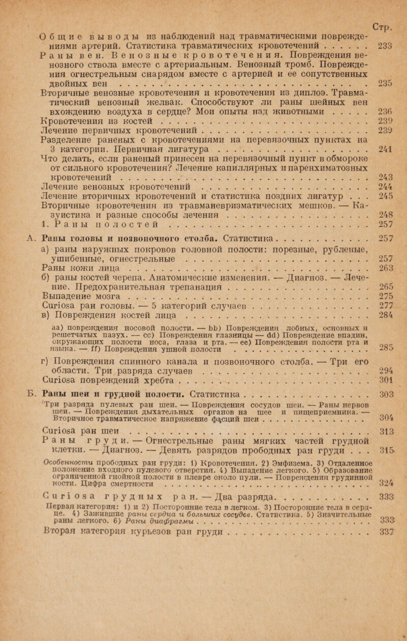 Стр. Общие выводы из наблюдений над травматическими поврежде¬ ниями артерий. Статистика травматических кровотечений. 233 Раны вен. Венозные кровотечения. Повреждения ве¬ нозного ствола вместе с артериальным. Венозный тромб. Поврежде¬ ния огнестрельным снарядом вместе с артерией и ее сопутственных двойных вен . 235 Вторичные венозные кровотечения и кровотечения из диплоэ. Травма¬ тический венозный желвак. Способствуют ли раны шейных вен вхождению воздуха в сердце? Мои опыты над животными. 23В Кровотечения из костей. 23!> Лечение первичных кровотечений. 239 Разделение раненых с кровотечениями на перевязочных пунктах на 3 категории. Первичная лигатура. 241 Что делать, если раненый принесен на перевязочный пункт в обмороке от сильного кровотечения? Лечение капиллярных и паренхиматозных кровотечений.•. 243 Лечение венозных кровотечений . 244 Лечение вторичных кровотечений и статистика поздних лигатур . . . 245 Вторичные кровотечения из травманевризматических мешков. — Ка¬ зуистика и разные способы лечения. 248 1. Раны полостей . 257 А. Раны головы и позвоночного столба. Статистика 257 а) раны наружных покровов головной полости: порезные, рубленые, ушибенные, огнестрельные . Раны кожи лица.. б) раны костей черепа. Анатомические изменения. — Диагноз. — Лече¬ ние. Предохранительная трепанация . Выпадение мозга.. Сигіоза ран головы. — 5 категорий случаев. в) Повреждения костей лица. аа) повреждения носовой полости. — ЬЬ) Повреждения лобных, основных н решетчатых пазух. — сс) Повреждения глазницы — сШ) Повреждение впадин, окружающих полости носа, глаза и рта. — ее) Повреждения полости рта и языка. — Н) Повреждения ушной полости . г) Повреждения спинного канала и позвоночного столба. — Три его области. Три разряда случаев .. .. Сигіоза повреждений хребта. Б. Рапы шеи и грудной полости. Статистика. Три разряда пулевых ран шеи. — Повреждения сосудов шеи. — Раны нервов шеи. — Повреждения дыхательных органов на шее и пищеприемника. — Вторичное травматическое напряжение фдсций шеи. 257 263 265 275 277 284 285 294 301 303 304 Сигіоза ран шеи . 313 Раны груди. — Огнестрельные раны мягких частей грудной клетки. — Диагноз. — Девять разрядов прободных ран груди ... 315 Особенности прободных ран груди: 1) Кровотечения. 2) Эмфизема. 3) Отдаленное положение входного пулевого отверстия. 4) Выпадение легкого. 5) Образование ограниченной гнойной полости в плевре около пули. — Повреждения грудинной кости. Цифра смертности . 324 Сигіоза грудных ран. — Два разряда. 333 Первая категория: 1) и 2) Посторонние тела в легком. 3) Посторонние тела в серд¬ це. 4) Зажившие раны сердца и больших сосудов. Статистика. 5) Значительные раны легкого. 6) Раны диафрагмы. 333 Вторая категория курьезов ран груди. 33?