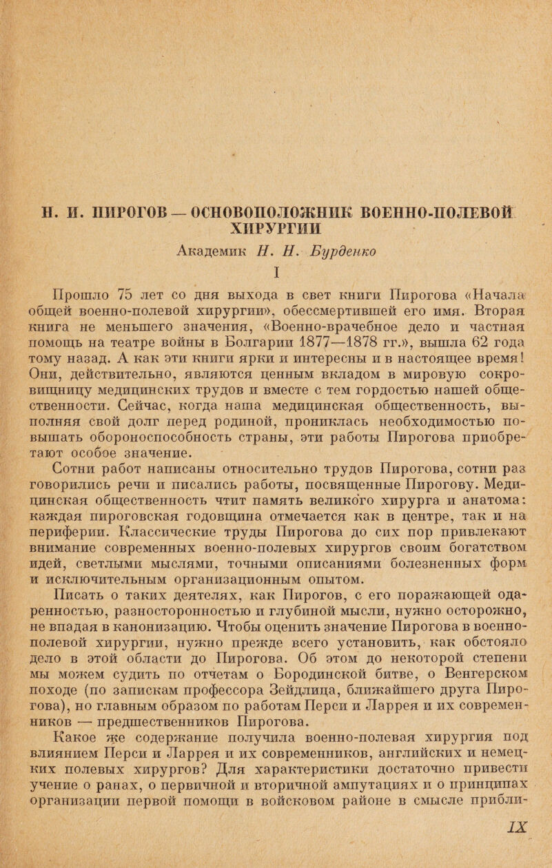 Н. И. ПИРОГОВ — ОСНОВОПОЛОЖНИК ВОЕННО-ПОЛЕВОЙ ХИРУРГИИ Академик Н. Н. Бурденко I Прошло 75 лет со дня выхода в свет книги Пирогова «Начала общей военно-полевой хирургии», обессмертившей его имя. Вторая книга не меньшего значения, «Военно-врачебное дело и частная помощь на театре войны в Болгарии 1877—1878 гг.», вышла 62 года тому назад. А как эти книги ярки и интересны и в настоящее время! Они, действительно, являются ценным вкладом в мировую сокро¬ вищницу медицинских трудов и вместе с тем гордостью нашей обще¬ ственности. Сейчас, когда наша медицинская общественность, вы¬ полняя свой долг перед родиной, прониклась необходимостью по¬ вышать обороноспособность страны, эти работы Пирогова приобре¬ тают особое значение. Сотни работ написаны относительно трудов Пирогова, сотни раз говорились речи и писались работы, посвященные Пирогову. Меди- цинская общественность чтит память великого хирурга и анатома: каждая пироговская годовщина отмечается как в центре, так и на периферии. Классические труды Пирогова до сих пор привлекают внимание современных военно-полевых хирургов своим богатством идей, светлыми мыслями, точными описаниями болезненных форм и исключительным организационным опытом. Писать о таких деятелях, как Пирогов, с его поражающей ода- ренностью, разносторонностью и глубиной мысли, нужно осторожно, не впадая в канонизацию. Чтобы оценить значение Пирогова в военно- полевой хирургии, нужно прежде всего установить, как обстояло дело в этой области до Пирогова. Об этом до некоторой степени мы можем судить по отчетам о Бородинской битве, о Венгерском походе (по запискам профессора Зейдлица, ближайшего друга Пиро¬ гова), но главным образом по работам Перси и Ларрея и их современ¬ ников —• предшественников Пирогова. Какое же содержание получила военно-полевая хирургия под влиянием Перси и Ларрея и их современников, английских и немец¬ ких полевых хирургов? Для характеристики достаточно привести учение о ранах, о первичной и вторичной ампутациях и о принципах организации первой помощи в войсковом районе в смысле прибли-