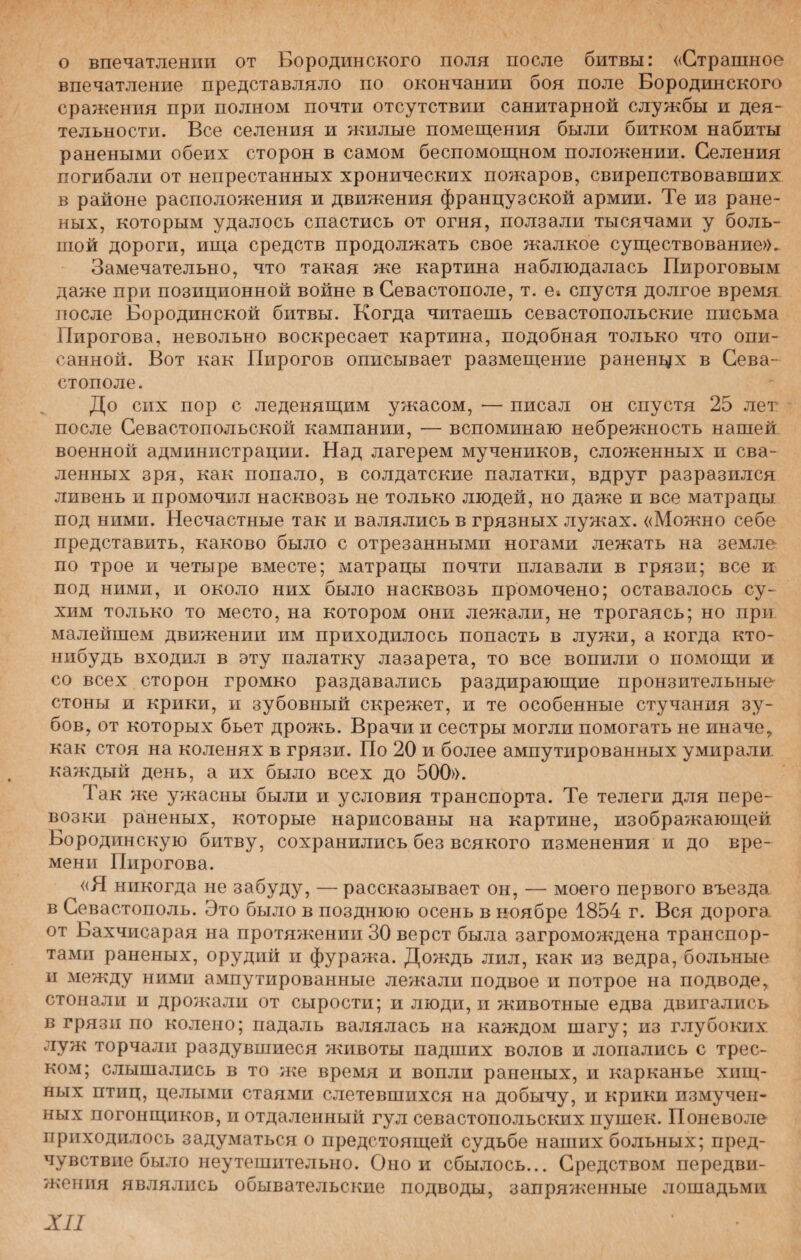 о впечатлении от Бородинского поля после битвы: «Страшное впечатление представляло по окончании боя поле Бородинского сражения при полном почти отсутствии санитарной службы и дея¬ тельности. Все селения и жилые помещения были битком набиты ранеными обеих сторон в самом беспомощном положении. Селения погибали от непрестанных хронических пожаров, свирепствовавших в районе расположения и движения французской армии. Те из ране¬ ных, которым удалось спастись от огня, ползали тысячами у боль¬ шой дороги, ища средств продолжать свое жалкое существование». Замечательно, что такая же картина наблюдалась Пироговым даже при позиционной войне в Севастополе, т. е» спустя долгое время после Бородинской битвы. Когда читаешь севастопольские письма Пирогова, невольно воскресает картина, подобная только что опи¬ санной. Вот как Пирогов описывает размещение раненцх в Сева¬ стополе. До сих пор с леденящим ужасом, — писал он спустя 25 лет- после Севастопольской кампании, — вспоминаю небрежность нашей военной администрации. Над лагерем мучеников, сложенных и сва¬ ленных зря, как попало, в солдатские палатки, вдруг разразился ливень и промочил насквозь не только людей, но даже и все матрацы под ними. Несчастные так и валялись в грязных лужах. «Можно себе представить, каково было с отрезанными ногами лежать на земле по трое и четыре вместе; матрацы почти плавали в грязи; все и под ними, и около них было насквозь промочено; оставалось су¬ хим только то место, на котором они лежали, не трогаясь; но при малейшем движении им приходилось попасть в лужи, а когда кто- нибудь входил в эту палатку лазарета, то все вопили о помощи и со всех сторон громко раздавались раздирающие пронзительные стоны и крики, и зубовный скрежет, и те особенные стучания зу¬ бов, от которых бьет дрожь. Врачи и сестры могли помогать не иначе* как стоя на коленях в грязи. По 20 и более ампутированных умирали, каждый день, а их было всех до 500». Так же ужасны были и условия транспорта. Те телеги для пере¬ возки раненых, которые нарисованы на картине, изображающей Бородинскую битву, сохранились без всякого изменения и до вре¬ мени Пирогова. «Я никогда не забуду, — рассказывает он, — моего первого въезда, в Севастополь. Это было в позднюю осень в ноябре 1854 г. Вся дорога от Бахчисарая на протяжении 30 верст была загромождена транспор¬ тами раненых, орудий и фуража. Дождь лил, как из ведра, больные и между ними ампутированные лежали подвое и потрое на подводе, стонали и дрожали от сырости; и люди, и животные едва двигались в грязи по колено; падаль валялась на каждом шагу; из глубоких луж торчали раздувшиеся животы падших волов и лопались с трес¬ ком; слышались в то же время и вопли раненых, и карканье хищ¬ ных птиц, целыми стаями слетевшихся на добычу, и крики измучен¬ ных погонщиков, и отдаленный гул севастопольских пушек. Поневоле приходилось задухМаться о предстоящей судьбе наших больных; пред¬ чувствие было неутешительно. Оной сбылось... Средством передви¬ жения являлись обывательские подводы, запряженные лошадьми