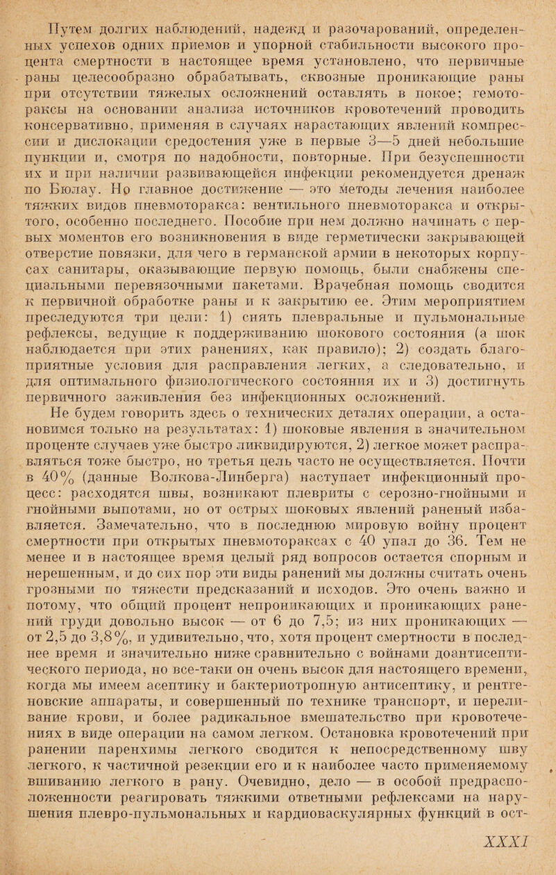 Путем долгих наблюдений, надежд и разочарований, определен¬ ных успехов одних приемов и упорной стабильности высокого про¬ цента смертности и настоящее время установлено, что первичные раны целесообразно обрабатывать, сквозные проникающие раны при отсутствии тяжелых осложнений оставлять в покое; гемото¬ раксы на основании анализа источников кровотечений проводить консервативно, применяя в случаях нарастающих явлений компрес¬ сии и дислокации средостения уже в первые 3—5 дней небольшие пункции и, смотря по надобности, повторные. При безуспешности их и при наличии развивающейся инфекции рекомендуется дренаж по Бюлау. Но главное достижение — это методы лечения наиболее тяжких видов пневмоторакса: вентильного пневмоторакса и откры¬ того, особенно последнего. Пособие при нем должно начинать с пер¬ вых моментов его возникновения в виде герметически закрывающей отверстие повязки, для чего в германской армии в некоторых корпу¬ сах санитары, оказывающие первую помощь, были снабжены спе¬ циальными перевязочными пакетами. Врачебная помощь сводится к первичной обработке раны и к закрытию ее. Этим мероприятием преследуются три цели: 1) снять плевральные и пульмональные рефлексы, ведущие к поддерживанию шокового состояния (а шок наблюдается при этих ранениях, как правило); 2) создать благо¬ приятные условия для расправления легких, а следовательно, и для оптимального физиологического состояния их и 3) достигнуть первичного заживления без инфекционных осложнений. Не будем говорить здесь о технических деталях операции, а оста¬ новимся только на результатах: 1) шоковые явления в значительном проценте случаев уже быстро ликвидируются, 2) легкое может распра¬ вляться тоже быстро, но третья цель часто не осуществляется. Почти в 40% (данные Волкова-Линберга) наступает инфекционный про¬ цесс: расходятся швы, возникают плевриты с серозно-гнойными и гнойными выпотами, но от острых шоковых явлений раненый изба¬ вляется. Замечательно, что в последнюю мировую войну процент смертности при открытых пневмотораксах с 40 упал до 36. Тем не менее и в настоящее время целый ряд вопросов остается спорным и нерешенным, и до сих пор эти виды ранений мы должны считать очень грозными по тяжести предсказаний и исходов. Это очень важно и потому, что общий процент непроникающих и проникающих ране¬ ний груди довольно высок — от 6 до 7,5; из них проникающих — от 2,5 до 3,8%, и удивительно, что, хотя процент смертности в послед¬ нее время и значительно ниже сравнительно с войнами доантисепти- ческого периода, но все-таки он очень высок для настоящего времени, когда мы имеем асептику и бактериотропную антисептику, и рентге¬ новские аппараты, и совершенный по технике транспорт, и перели¬ вание крови, и более радикальное вмешательство при кровотече¬ ниях в виде операции на самом легком. Остановка кровотечений при ранении паренхимы легкого сводится к непосредственному шву легкого, к частичной резекции его и к наиболее часто применяемому вшиванию легкого в рану. Очевидно, дело — в особой предраспо¬ ложенности реагировать тяжкими ответными рефлексами на нару¬ шения плевро-пульмональных и кардиоваскулярных функций в ост-