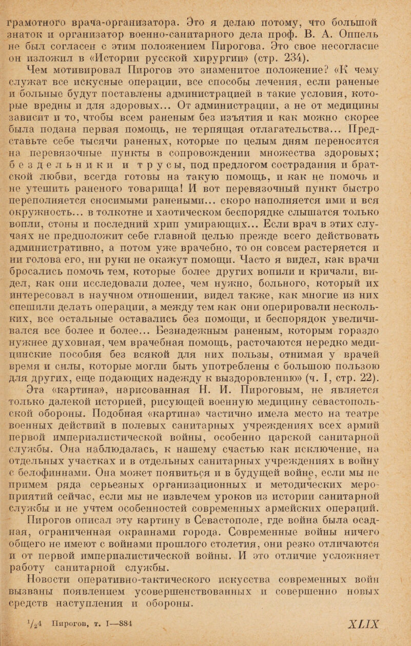 грамотного врача-организатора. Это я делаю потому, что большой знаток и организатор военно-санитарного дела проф. В. А. Оппель не был согласен с этим положением Пирогова. Это свое несогласие он изложил в «Истории русской хирургии» (стр. 234). Чем мотивировал Пирогов это знаменитое положение? «К чему служат все искусные операции, все способы лечения, если раненые и больные будут поставлены администрацией в такие условия, кото¬ рые вредны и для здоровых... От администрации, а не от медицины зависит и то, чтобы всем раненым без изъятия и как можно скорее была подана первая помощь, не терпящая отлагательства... Пред¬ ставьте себе тысячи раненых, которые по целым дням переносятся на перевязочные пункты в сопровождении множества здоровых; бездельники и трусы, под предлогом сострадания и брат¬ ской любви, всегда готовы на такую помощь, и как не помочь и не утешить раненого товарища! И вот перевязочный пункт быстро переполняется сносимыми ранеными... скоро наполняется ими и вся окружность... в толкотне и хаотическом беспорядке слышатся только вопли, стоны и последний хрип умирающих... Если врач в этих слу¬ чаях не предположит себе главной целью прежде всего действовать административно, а потом уже врачебно, то он совсем растеряется и ни голова его, ни руки не окажут помощи. Часто я видел, как врачи бросались помочь тем, которые более других вопили и кричали, ви¬ дел, как они исследовали долее, чем нужно, больного, который их интересовал в научном отношении, видел также, как многие из них спешили делать операции, а между тем как они оперировали несколь¬ ких, все остальные оставались без помощи, и беспорядок увеличи¬ вался все более и более... Безнадежным раненым, которым гораздо нужнее духовная, чем врачебная помощь, расточаются нередко меди¬ цинские пособия без всякой для них пользы, отнимая у врачей время и силы, которые могли быть употреблены с большою пользою для других, еще подающих надежду к выздоровлению» (ч. I, стр. 22). Эта «картина», нарисованная Н. И. Пироговым, не является только далекой историей, рисующей военную медицину севастополь¬ ской обороны. Подобная «картина» частично имела место на театре военных действий в полевых санитарных учреждениях всех армий первой империалистической войны, особенно царской санитарной службы. Она наблюдалась, к нашему счастью как исключение, на отдельных участках и в отдельных санитарных учреждениях в войну с белофиннами. Она может появиться и в будущей войне, если мы не примем ряда серьезных организационных и методических меро¬ приятий сейчас, если мы не извлечем уроков из истории санитарной службы и не учтем особенностей современных армейских операций. Пирогов описал эту картину в Севастополе, где война была осад¬ ная, ограниченная окраинами города. Современные войны ничего общего не имеют с войнами прошлого столетия, они резко отличаются и от первой империалистической войны. И это отличие усложняет работу санитарной службы. Новости оперативно-тактического искусства современных войн вызваны появлением усовершенствованных и совершенно новых средств наступления и обороны. 1/24 Пирогов, т. I—884 ХІЛХ