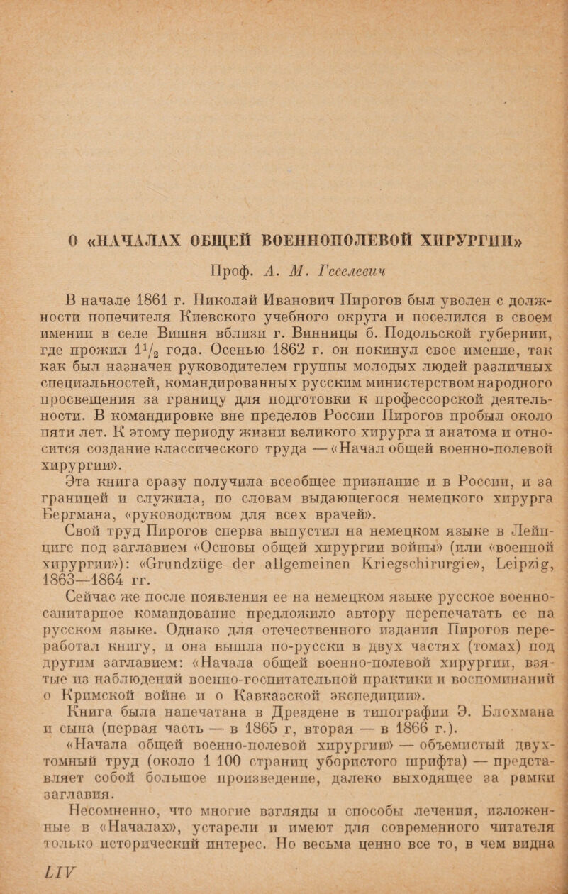 О «НАЧАЛАХ ОБЩЕЙ ВОЕННОПОЛЕВОЙ ХИРУРГИИ» Проф. А. М. Геселевич В начале 1861 г. Николай Иванович Пирогов был уволен с долж¬ ности попечителя Киевского учебного округа и поселился в своем имении в селе Вишня вблизи г. Винницы б. Подольской губернии, где прожил 1х/2 года. Осенью 1862 г. он покинул свое имение, так как был назначен руководителем группы молодых людей различных специальностей, командированных русским министерством народного просвещения за границу для подготовки к профессорской деятель¬ ности. В командировке вне пределов России Пирогов пробыл около пяти лет. К этому периоду жизни великого хирурга и анатома и отно¬ сится создание классического труда —«Начал общей военно-полевой хирургии». Эта книга сразу получила всеобщее признание и в России, и за границей и служила, по словам выдающегося немецкого хирурга Бергмана, «руководством для всех врачей». Свой труд Пирогов сперва выпустил на немецком языке в Лейп¬ циге под заглавием «Основы общей хирургии войны» (или «военной хирургии»): «Сгнпсіги^е бег аіі^етеіпеп Кгіе^зсЬігиг^іе», Ьеірхід, 1863—4864 гг. Сейчас же после появления ее на немецком языке русское военно- санитарное командование предложило автору перепечатать ее на русском языке. Однако для отечественного издания Пирогов пере¬ работал книгу, и она вышла по-русски в двух частях (томах) под другим заглавием: «Начала общей военно-полевой хирургии, взя¬ тые из наблюдений военно-госпитательной практики и воспоминаний о Кримской войне и о Кавказской экспедиции». Книга была напечатана в Дрездене в типографии Э. Блохмана и сына (первая часть — в 1865 г, вторая — в 1866 г.). «Начала общей военно-полевой хирургии» — объемистый двух¬ томный труд (около 1 100 страниц убористого шрифта) — предста¬ вляет собой большое произведение, далеко выходящее за рамки заглавия. Несомненно, что многие взгляды и способы лечения, изложен¬ ные в «Началах», устарели и имеют для современного читателя только исторический интерес. Но весьма ценно все то, в чем видна ІІѴ \